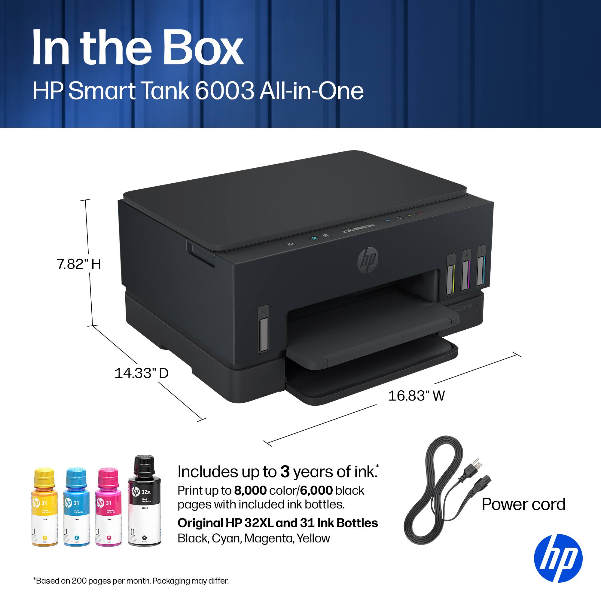 In the Box HP Smart Tank 6003 All-in-One

7.82" H
14.33" D
16.83" W

Includes up to 3 years of ink.
Print up to 8,000 color/6,000 black pages with included ink.
Original HP 32XL and 31 Ink Bottles
Black, Cyan, Magenta, Yellow

Power cord

*Based on 200 pages per month. Packaging may differ.