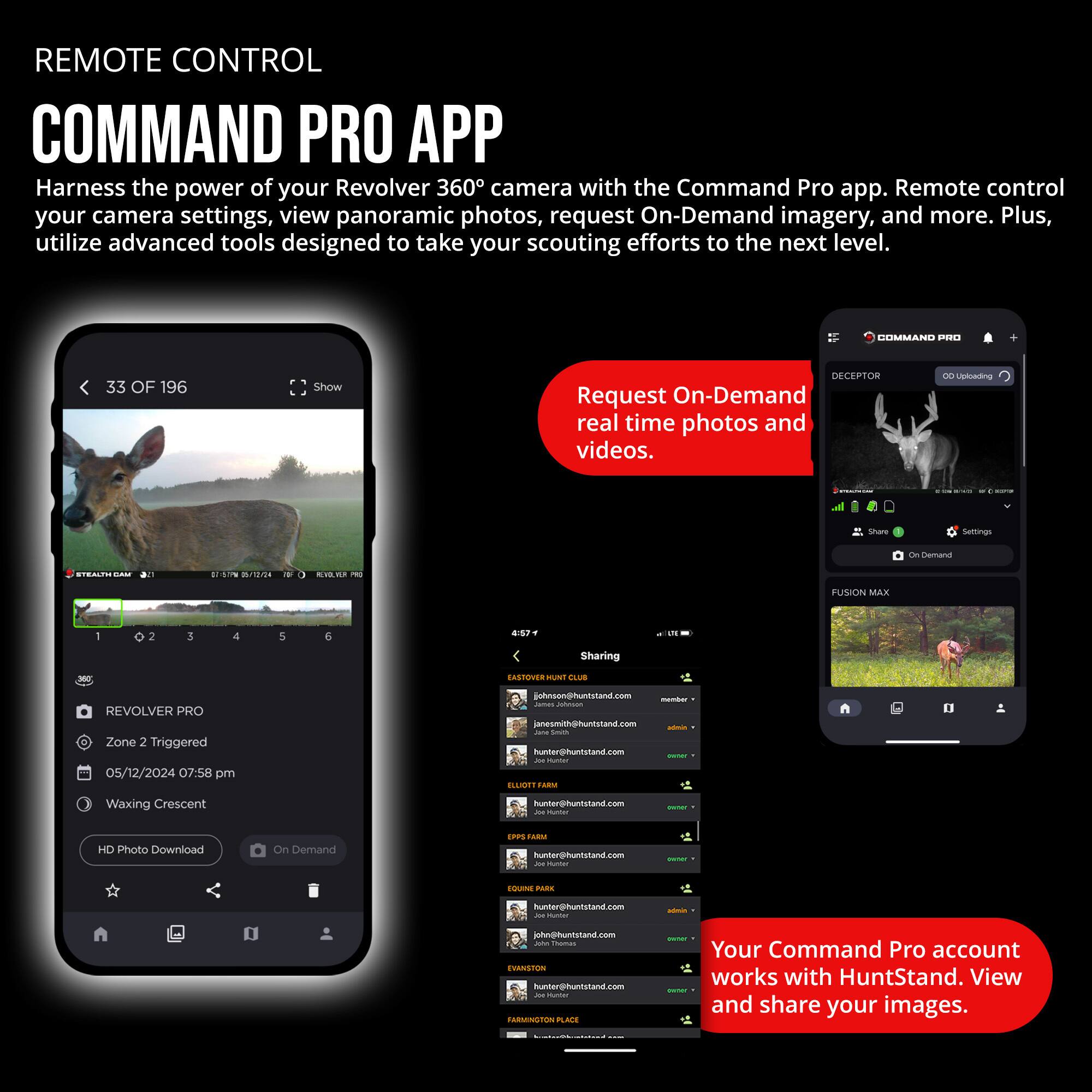 REMOTE CONTROL COMMAND PRO APP

Harness the power of your Revolver 360° camera with the Command Pro app. Remote control your camera settings, view panoramic photos, request On-Demand imagery, and more. Plus, utilize advanced tools designed to take your scouting efforts to the next level.

- **Request On-Demand real time photos and videos.**

- **Your Command Pro account works with HuntStand. View and share your images.**

---

**REVOLVER PRO**
- Zone 2 Triggered
- 05/12/2024 07:58 pm
- Waxing Crescent

**HD Photo Download** | **On Demand**

---

**COMMAND PRO**
- DECEPTOR
- OD Uploading
- FUSION MAX

**Sharing**
- hunter@huntstand.com
- hunter@huntstand.com
- hunter@huntstand.com
- hunter@huntstand.com
- hunter@huntstand.com
- hunter@huntstand.com
- hunter@huntstand.com
- hunter@huntstand.com
- hunter@huntstand.com
- hunter@huntstand.com
- hunter@huntstand.com
- hunter@huntstand.com
- hunter@huntstand.com
-