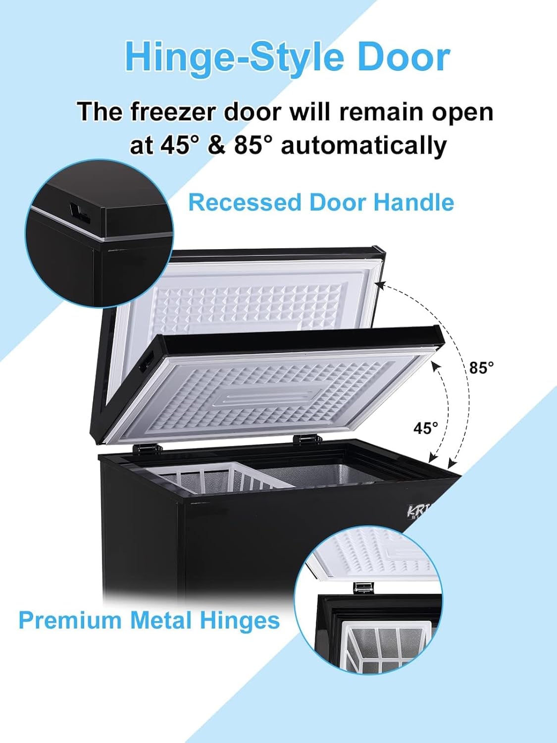 Hinge-Style Door  
The freezer door will remain open at 45° & 85° automatically  

Recessed Door Handle  

Premium Metal Hinges
