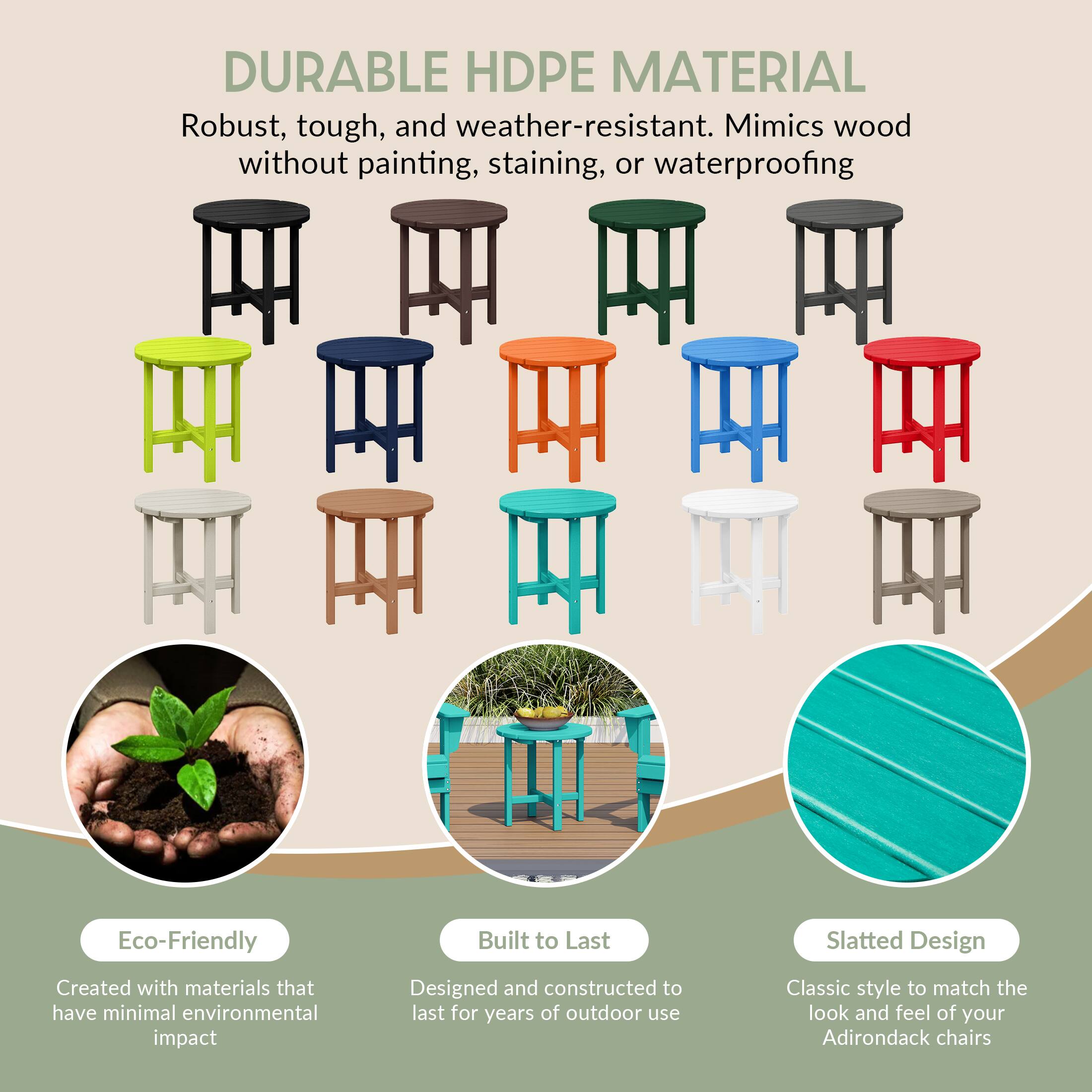 DURABLE HDPE MATERIAL  
Robust, tough, and weather-resistant. Mimics wood without painting, staining, or waterproofing.

Eco-Friendly  
Created with materials that have minimal environmental impact

Built to Last  
Designed and constructed to last for years of outdoor use

Slatted Design  
Classic style to match the look and feel of your Adirondack chairs