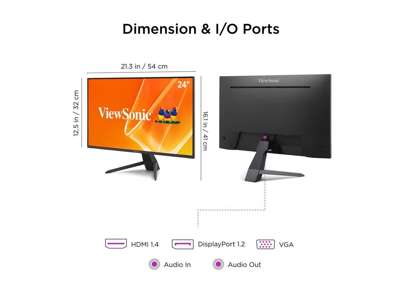 Dimension & I/O Ports  
21.3 in / 54 cm  
16.1 in / 41 cm  
12.5 in / 32 cm  

ViewSonic 24"  

HDMI 1.4  
DisplayPort 1.2  
VGA  
Audio In  
Audio Out