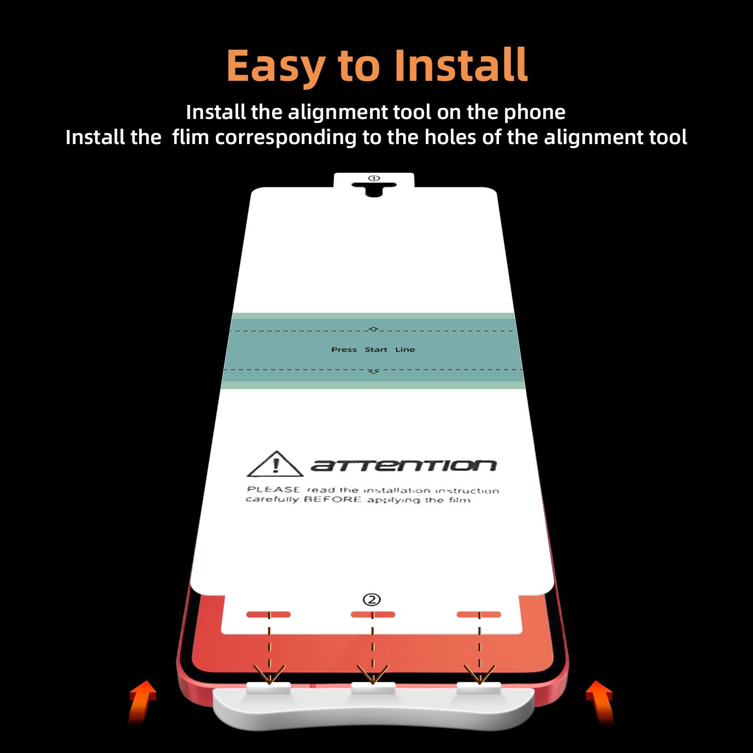 Easy to Install

Install the alignment tool on the phone  
Install the film corresponding to the holes of the alignment tool

Press Start Line

Attention  
PLEASE read the installation instruction carefully BEFORE applying the film