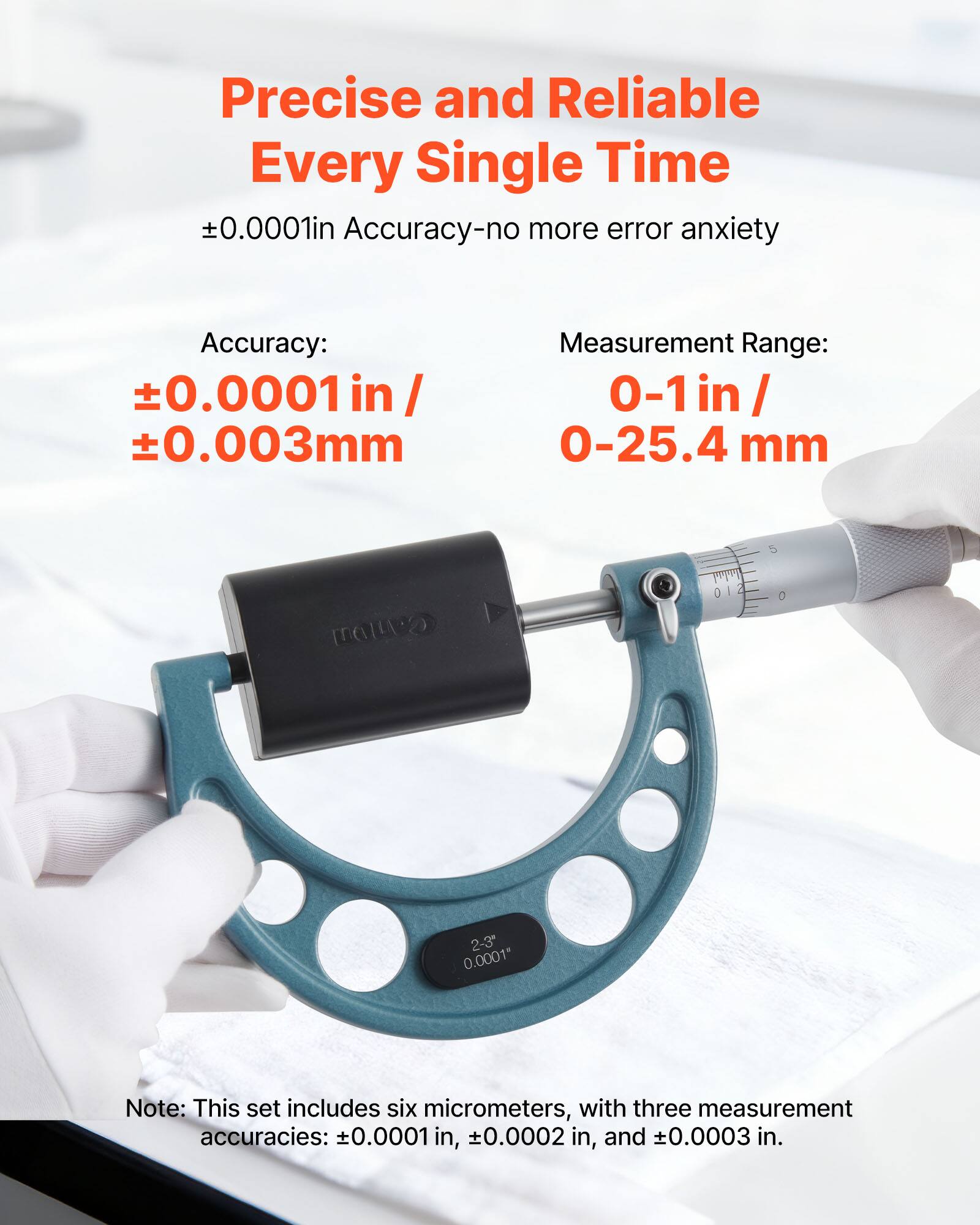 Precise and Reliable Every Single Time  
±0.0001in Accuracy-no more error anxiety  

Accuracy:  
±0.0001 in / ±0.003mm  

Measurement Range:  
0-1in / 0-25.4 mm  

Note: This set includes six micrometers, with three measurement accuracies: ±0.0001 in, ±0.0002 in, and ±0.0003 in.