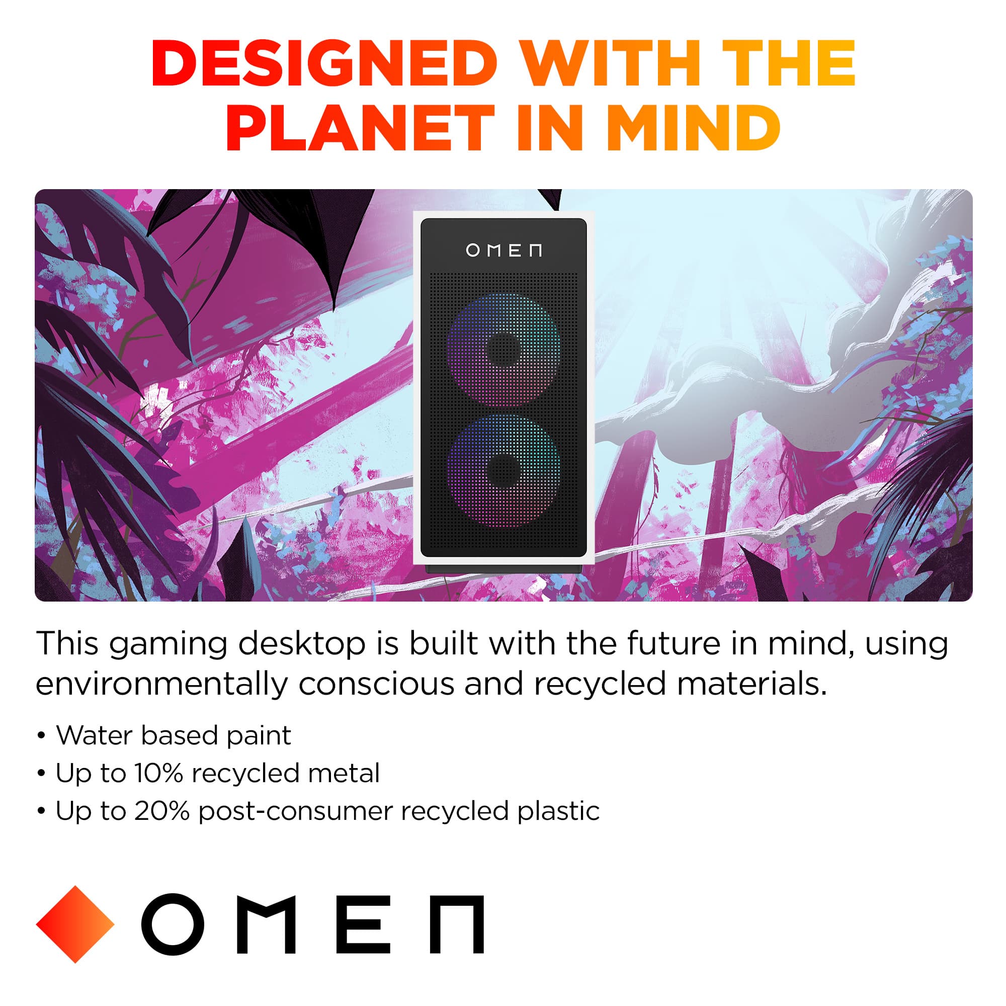 Designed with the Planet in Mind: This gaming desktop is built with the future in mind, using environmentally conscious and recycled materials. Water-based paint, up to 10% recycled metal, and up to 20% post-consumer recycled plastic are used in its construction.