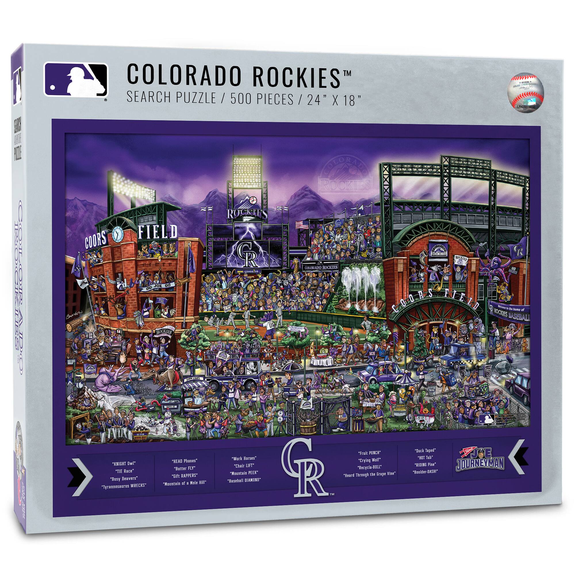 COLORADO ROCKIES™  
SEARCH PUZZLE / 500 PIECES / 24" X 18"  

COORS FIELD  
ROCKIES  

"Krispy Kreme"  
"THE RACE"  
"Transcendental Weeks"  

"HEAD PHONES"  
"Ratier FEDS"  
"Reindeer of a Half-Breed"  

"Chuck Norris"  
"Mountain PEAK"  
"Rockstar DIAMOND"  

"Fresh PORK"  
"Crunchy Waffle"  
"Thirsty Through the Edge of the Van"  

"JOURNEYMAN"  
"Inside-the-Baseball"  

"Rockies"