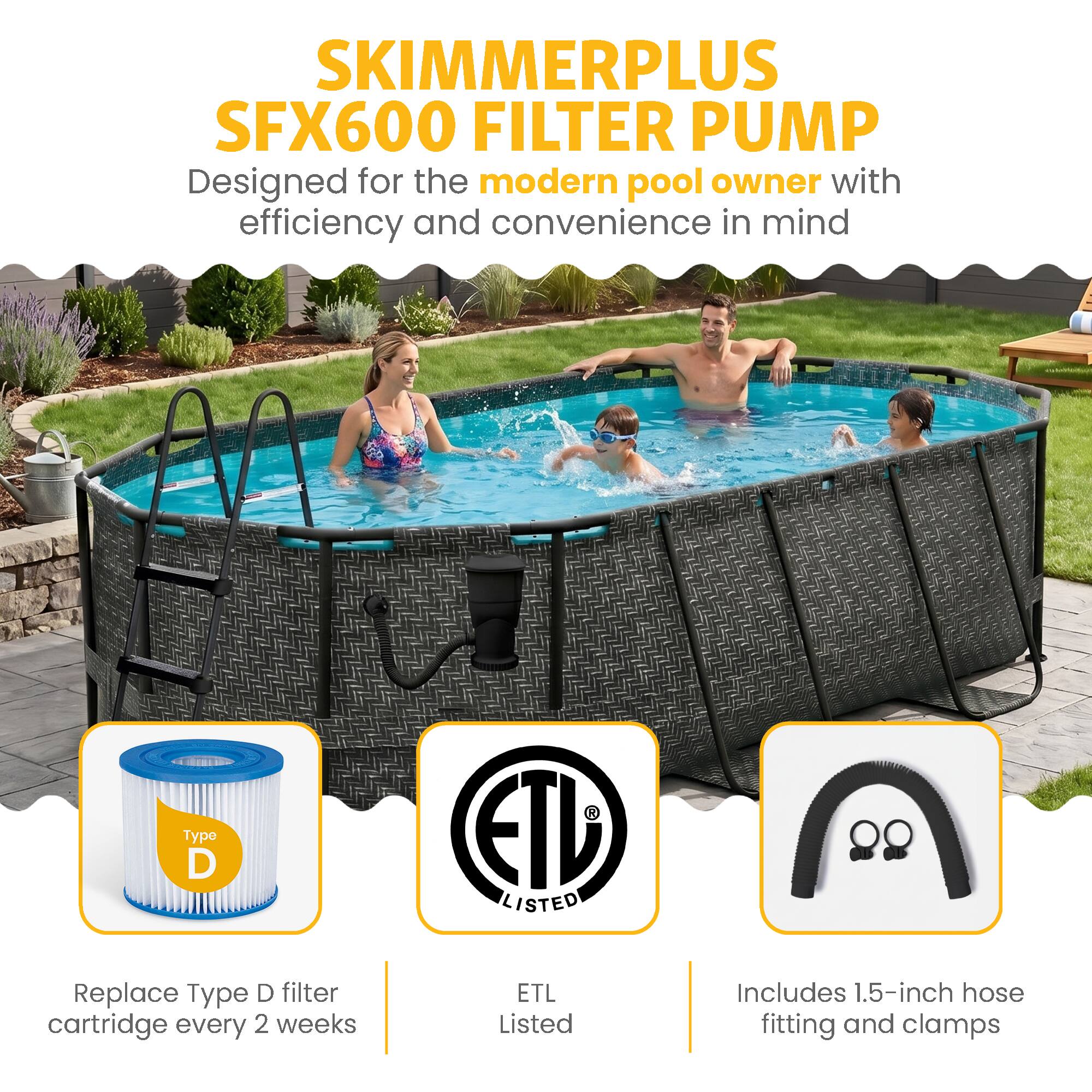 SKIMMERPLUS SFX600 FILTER PUMP  
Designed for the modern pool owner with efficiency and convenience in mind  

- Replace Type D filter cartridge every 2 weeks  
- ETL Listed  
- Includes 1.5-inch hose fitting and clamps
