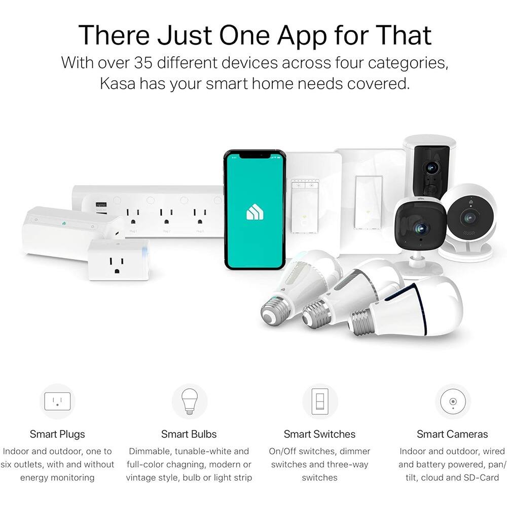 There Just One App for That

With over 35 different devices across four categories, Kasa has your smart home needs covered.

Smart Plugs
Indoor and outdoor, one to six outlets, with and without energy monitoring

Smart Bulbs
Dimmable, tunable-white and full-color changing, modern or vintage style, bulb or light strip

Smart Switches
On/Off switches, dimmer switches and three-way switches

Smart Cameras
Indoor and outdoor, wired and battery powered, pan/tilt, cloud and SD-Card