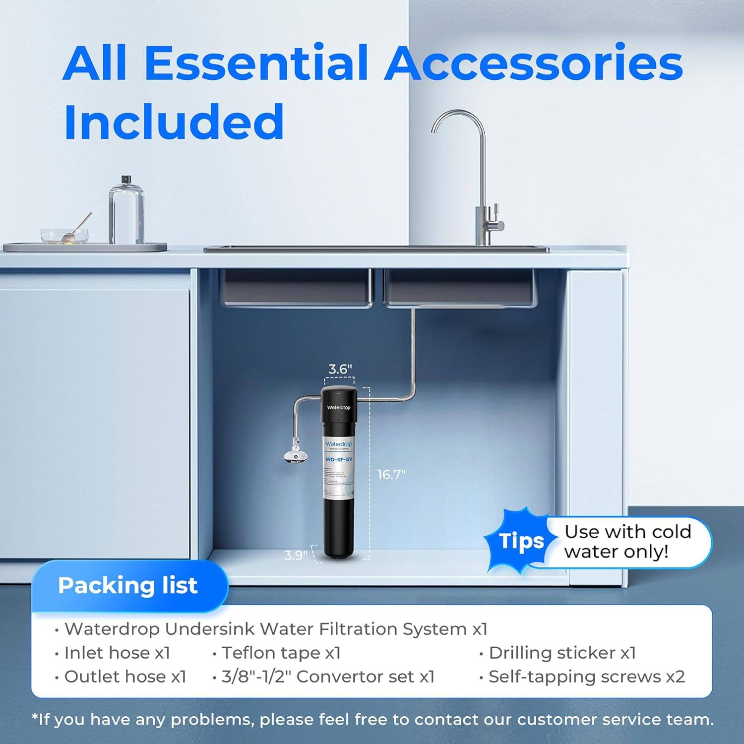 All Essential Accessories Included

3.6" - s WD-R-9 16.7" 

Packing list
- Waterdrop Undersink Water Filtration System x1
- Inlet hose x1
- Teflon tape x1
- Drilling sticker x1
- Outlet hose x1
- 3/8"-1/2" Convertor set x1
- Self-tapping screws x2

Use with cold water only!

*If you have any problems, please feel free to contact our customer service team.