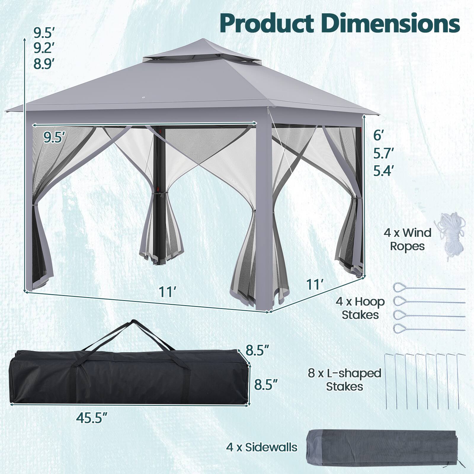 9.5' 9.2' 8.9'  
Product Dimensions  
9.5' 6' 5.7' 5.4'  
4 x Wind Ropes  
11' 11'  
4 x Hoop Stakes  
8.5" 8.5"  
8 x L-shaped Stakes  
45.5"  
4 x Sidewalls