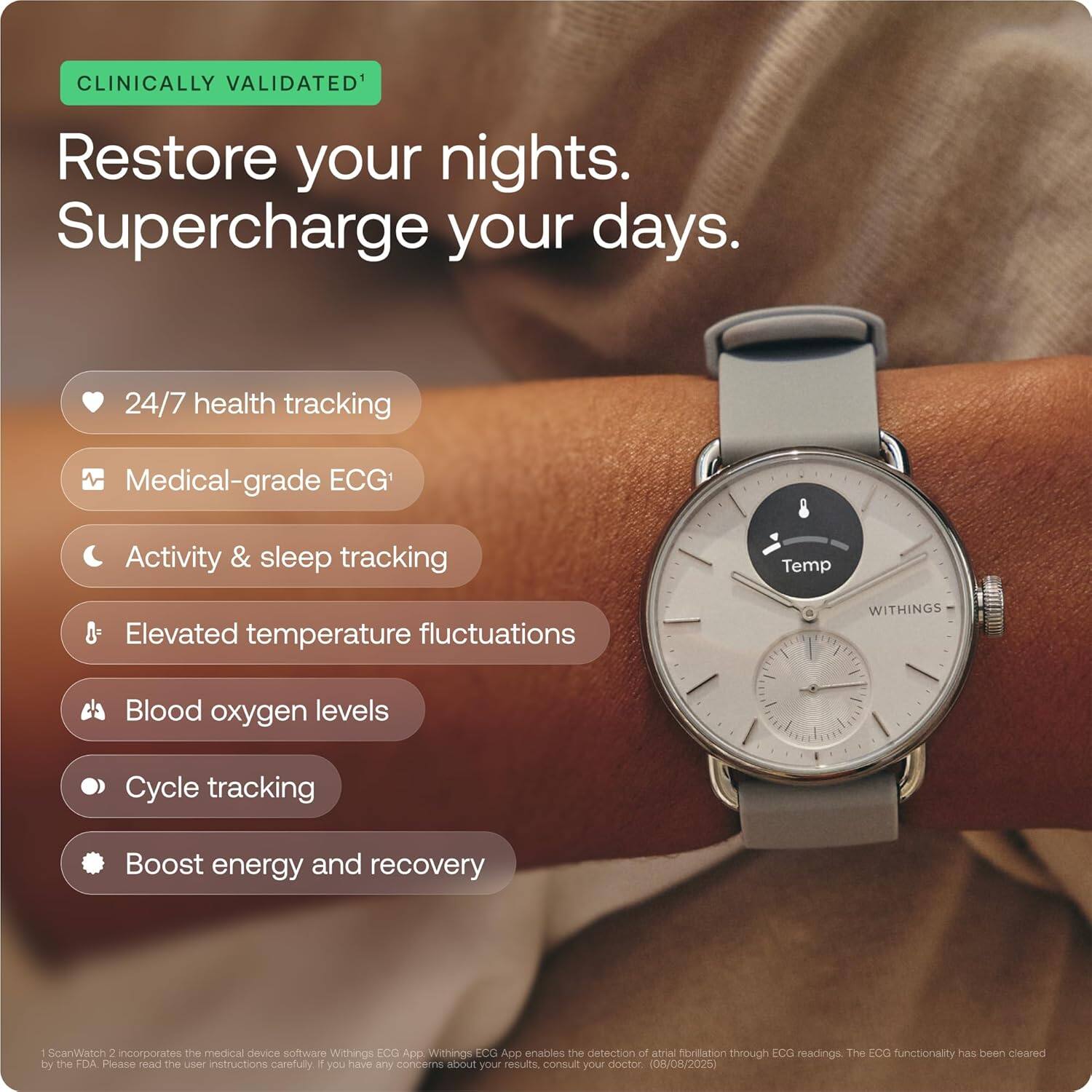 CLINICALLY VALIDATED¹

Restore your nights.  
Supercharge your days.

- 24/7 health tracking
- Medical-grade ECG¹
- Activity & sleep tracking
- Elevated temperature fluctuations
- Blood oxygen levels
- Cycle tracking
- Boost energy and recovery

¹ScanWatch 2 incorporates the medical device software Withings ECG App. Withings ECG App enables the detection of atrial fibrillation through ECG readings. The ECG functionality has been cleared by the FDA. Please read the user instructions carefully. If you have any concerns about your results, consult your doctor. (08/08/2025)