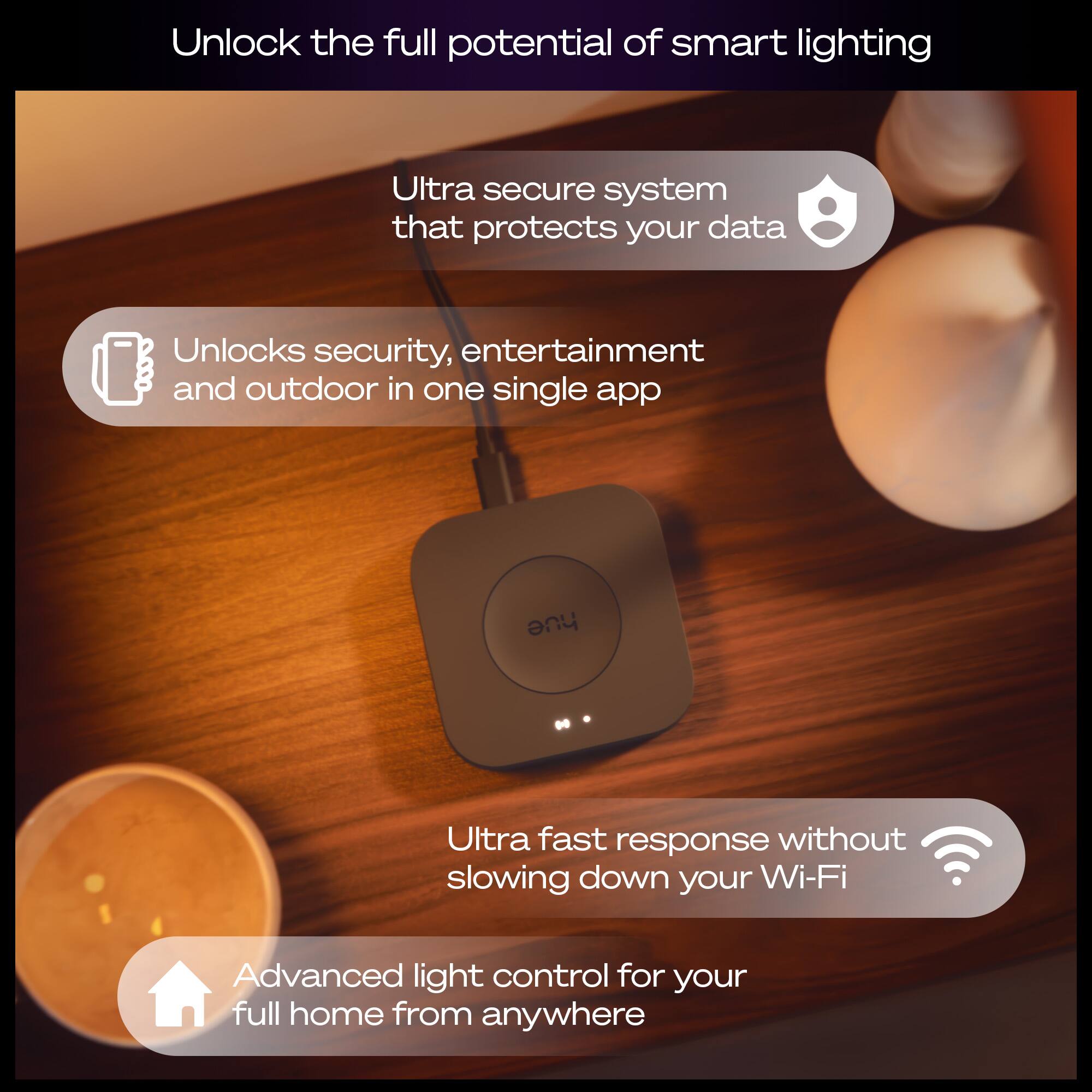Unlock the full potential of smart lighting

- Ultra secure system that protects your data
- Unlocks security, entertainment, and outdoor in one single app
- Ultra fast response without slowing down your Wi-Fi
- Advanced light control for your full home from anywhere