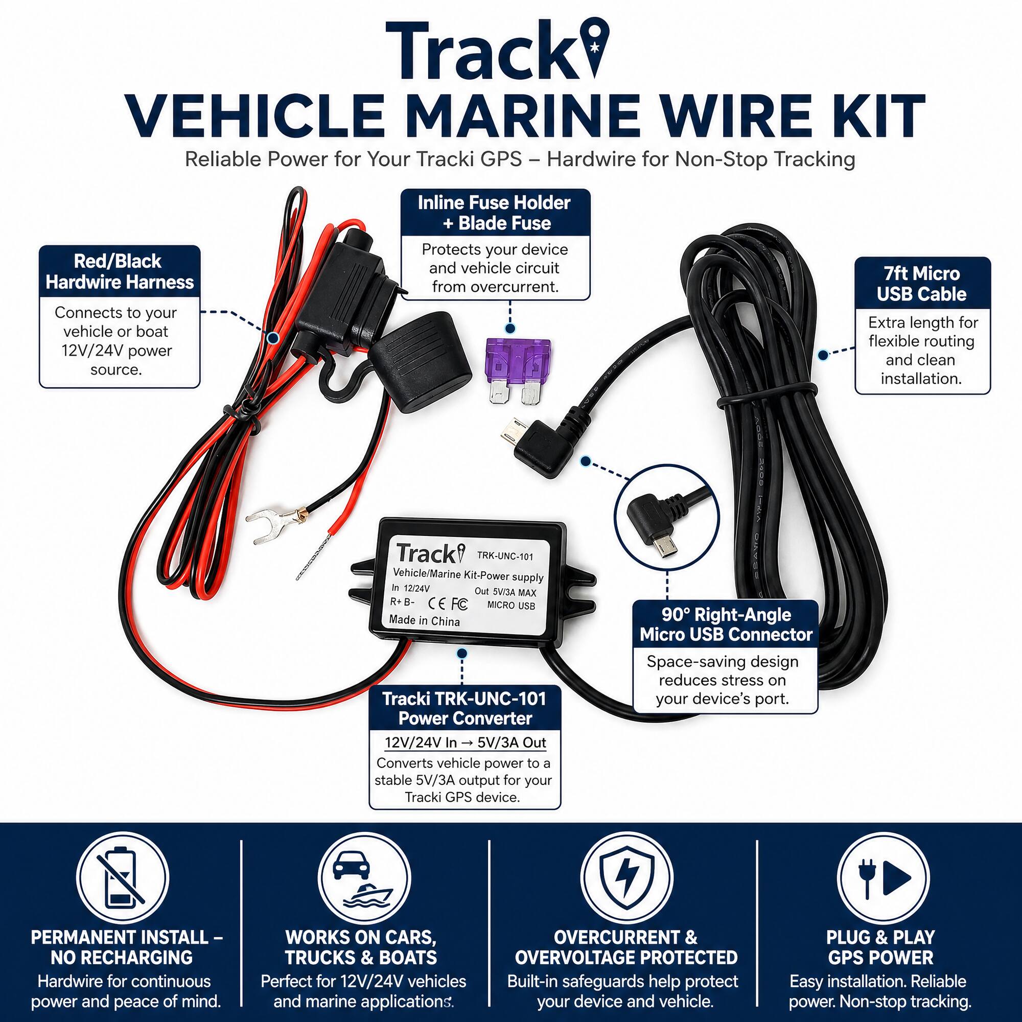 Track VEHICLE MARINE WIRE KIT  
Reliable Power for Your Tracki GPS - Hardwire for Non-Stop Tracking

Red/Black Hardwire Harness  
Connects to your vehicle or boat 12V/24V power source.

Inline Fuse Holder + Blade Fuse  
Protects your device and vehicle circuit from overcurrent.

7ft Micro USB Cable  
Extra length for flexible routing and clean installation.

Track TRK-UNC-101 Vehicle/Marine Kit-Power supply  
In 12/24V Out 5V/3A MAX R+B- FC MICRO USB  
Made in China

Tracki TRK-UNC-101 Power Converter  
12V/24V In 5V/3A Out  
Converts vehicle power to a stable 5V/3A output for your Tracki GPS device.

90° Right-Angle Micro USB Connector  
Space-saving design reduces stress on your device's port.

PERMANENT INSTALL - NO RECHARGING  
Hardwire for continuous power and peace of mind.

WORKS ON CARS, TRUCKS & BOATS  
Perfect for 12V/24V vehicles and marine applications.

OVERCURRENT & OVERVOLTAGE