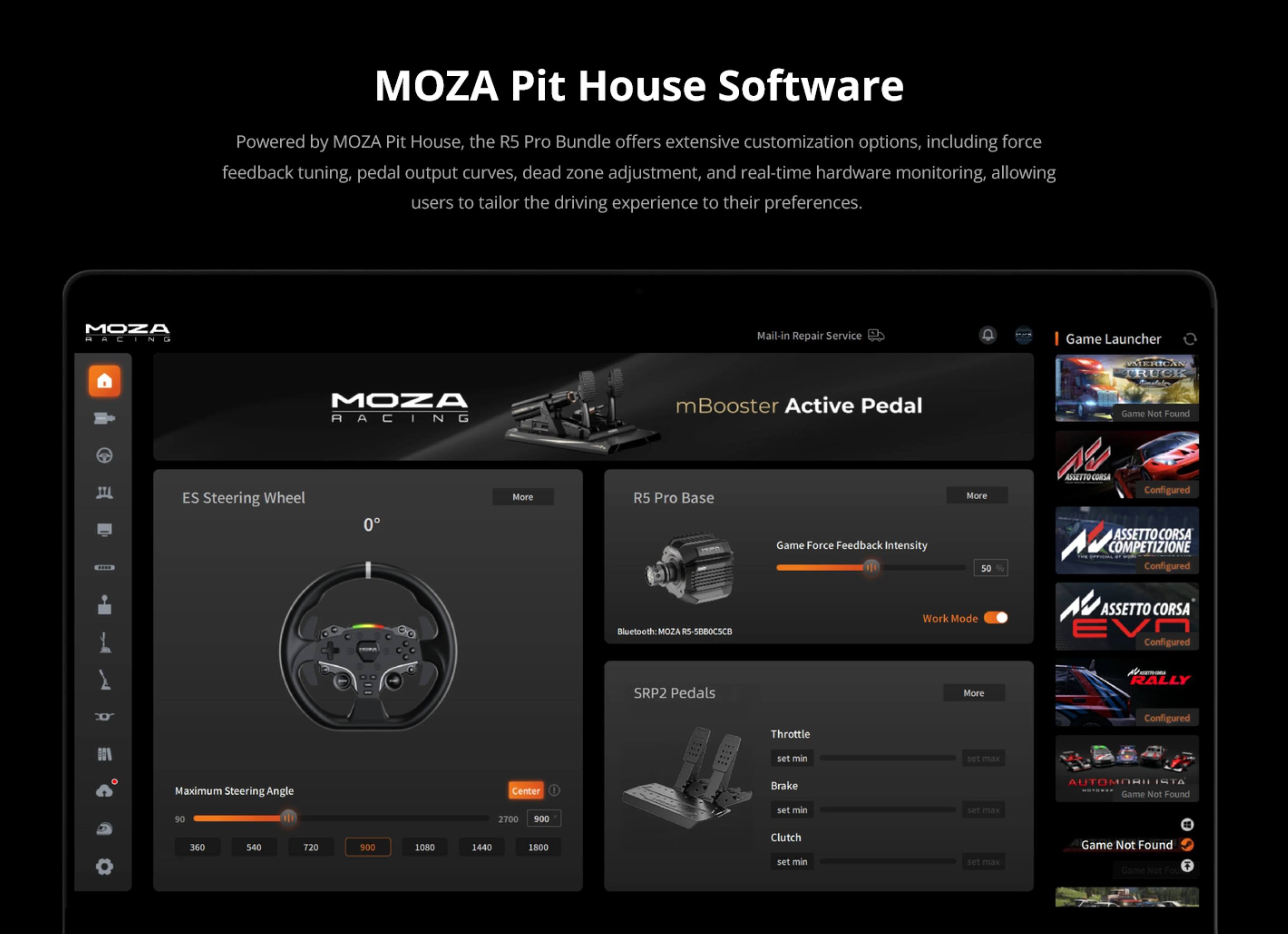 MOZA Pit House Software

Powered by MOZA Pit House, the R5 Pro Bundle offers extensive customization options, including force feedback tuning, pedal output curves, dead zone adjustment, and real-time hardware monitoring, allowing users to tailor the driving experience to their preferences.

MOZA RACING
Mail-In Repair Service
Game Launcher
MOZA RACING
mBooster Active Pedal
R5 Pro Base
ES Steering Wheel
SRP2 Pedals
PARTIFU-LORM
Configured
Game Force Feedback Intensity
ASSETTO CORSA COMPETIZIONE Configured
Bluetooth: MOZA RS-SBROCSCB
Work Mode
ASSETTO CORSA Configured
RICERTURA RALLY
Throttle
set min
set max
Maximum Steering Angle 90
Center 2700 900
Brake set min
set max
ISTA NATHEREN Game Not Found
Clutch set min
set max
Game Not Found