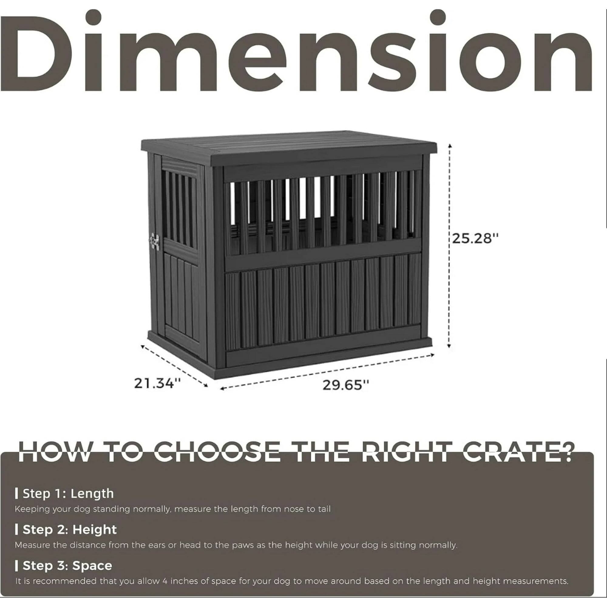 Dimension  
25.28" 21.34" 29.65"  

HOW TO CHOOSE THE RIGHT CRATE?  

I Step 1: Length  
Keeping your dog standing normally, measure the length from nose to tail.  

I Step 2: Height  
Measure the distance from the ears or head to the paws as the height while your dog is sitting normally.  

I Step 3: Space  
It is recommended that you allow 4 inches of space for your dog to move around based on the length and height measurements.
