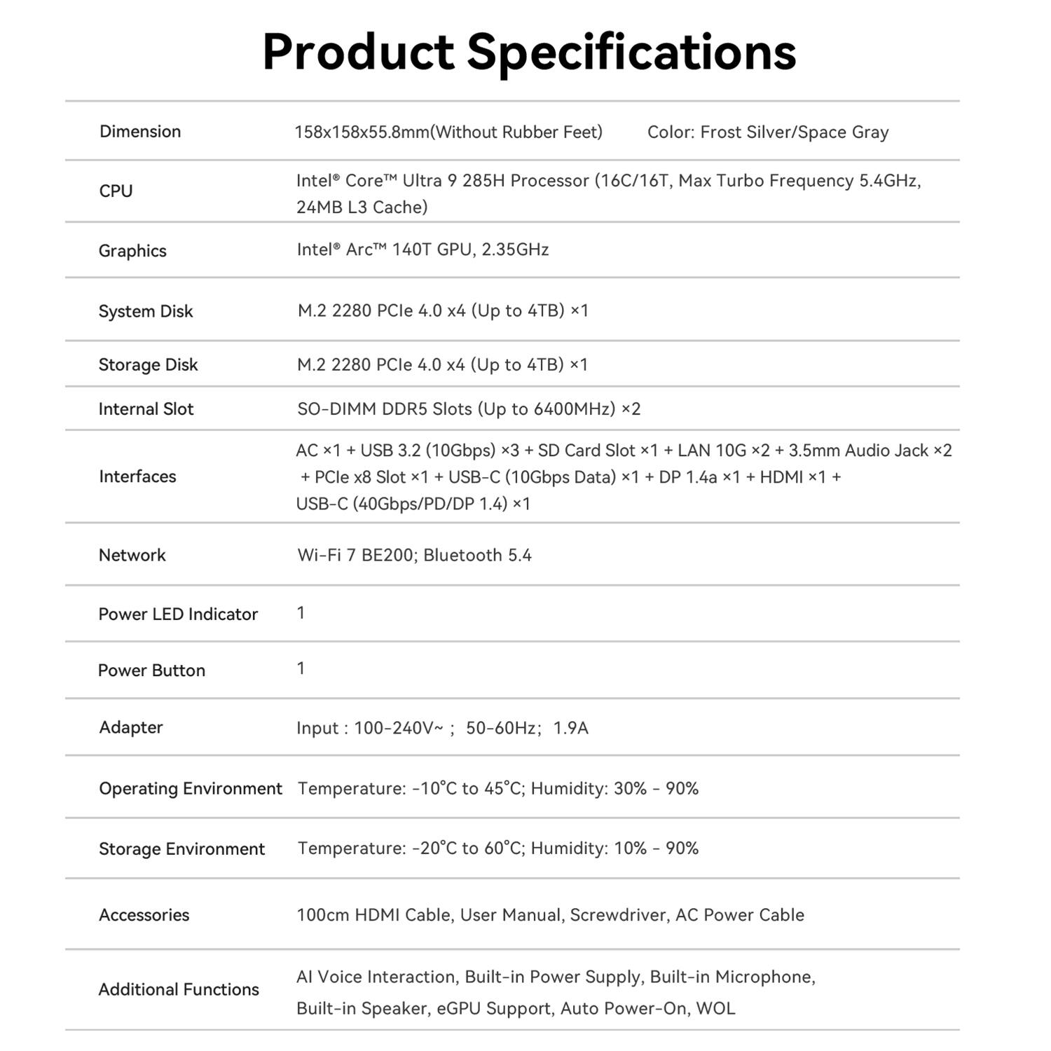 Product Specifications

Dimension
158x158x55.8mm (Without Rubber Feet)

Color: Frost Silver/Space Gray

CPU
Intel Core Ultra 9 285H Processor (16C/16T, Max Turbo Frequency 5.4GHz, 24MB L3 Cache)

Graphics
Intel Arc 140T GPU, 2.35GHz

System Disk
M.2 2280 PCle 4.0 x4 (Up to 4TB) x1

Storage Disk
M.2 2280 PCle 4.0 x4 (Up to 4TB) x1

Internal Slot
SO-DIMM DDR5 Slots (Up to 6400MHz) x2

Interfaces
AC x1 + USB 3.2 (10Gbps) x3 + SD Card Slot x1 + LAN 10G x2 + 3.5mm Audio Jack x2 + PCle x8 Slot x1 + USB-C (10Gbps Data) x1 + DP 1.4a x1 + HDMI x1 + USB-C (40Gbps/PD/