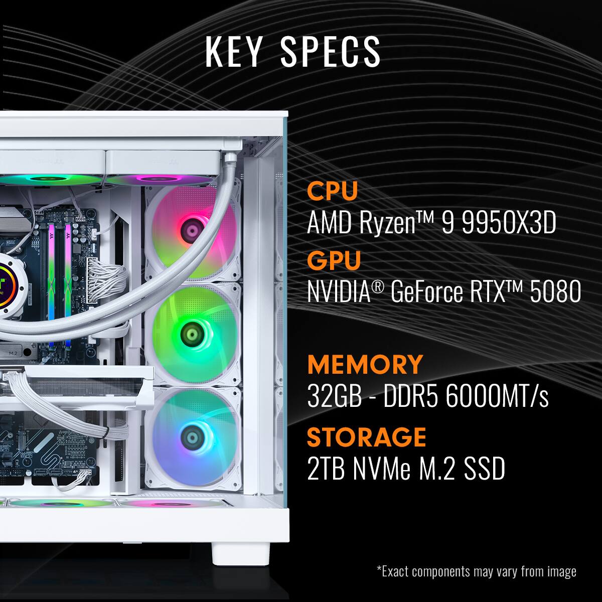KEY SPECS
CPU: AMD Ryzen™ 9 9950X3D
GPU: NVIDIA® GeForce RTX™ 5080
MEMORY: 32GB - DDR5 6000MT/s
STORAGE: 2TB NVMe M.2 SSD
*Exact components may vary from image