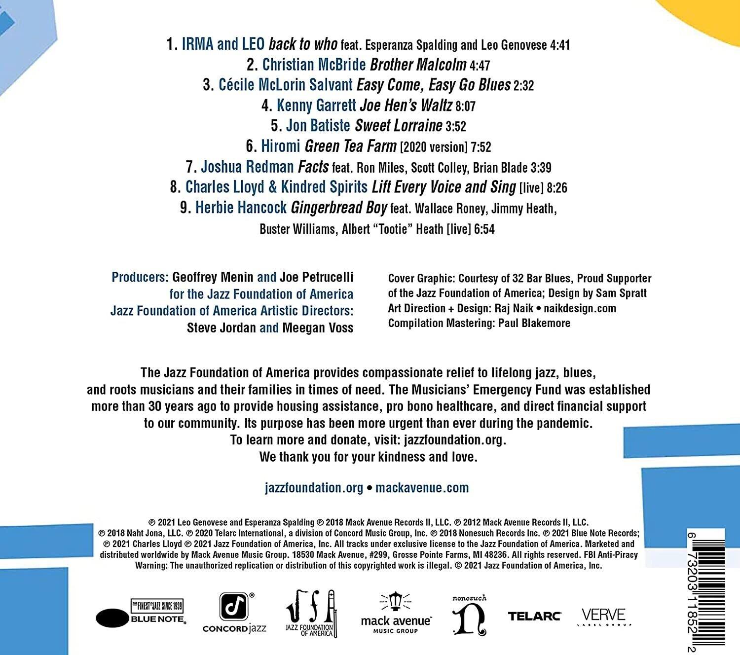 1. IRMA and LEO back to who feat. Esperanza Spalding and Leo Genovese 4:41  
2. Christian McBride Brother Malcolm 4:47  
3. Cécile McLorin Salvant Easy Come, Easy Go Blues 2:32  
4. Kenny Garrett Joe Hen's Waltz 8:07  
5. Jon Batiste Sweet Lorraine 3:52  
6. Hiromi Green Tea Farm [2020 version] 7:52  
7. Joshua Redman Facts feat. Miles, Scott Colley, Brian Blade 3:39  
8. Charles Lloyd & Kindred Spirits Lift Every Voice and Sing [live] 8:26  
9. Herbie Hancock Gingerbread Boy feat. Wallace Roney, Jimmy Heath, Buster Williams, Albert "Tootie" Heath [live] 6:54  

Producers: Geoffrey Menin and Joe Petrucelli for the Jazz Foundation of America  
Jazz Foundation of America Artistic Directors: Steve Jordan and Meegan Voss  

Cover Graphic: Courtesy of 32 Bar Blues, Proud Supporter of the Jazz Foundation of America; Design by Sam Spratt  
Art