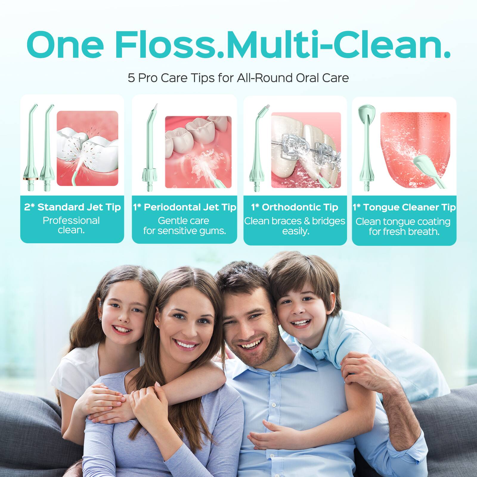 One Floss. Multi-Clean.  
5 Pro Care Tips for All-Round Oral Care  
2* Standard Jet Tip  
Professional clean.  
1* Periodontal Jet Tip  
Gentle care for sensitive gums.  
1* Orthodontic Tip  
Clean braces & bridges easily.  
1* Tongue Cleaner Tip  
Clean tongue coating for fresh breath.