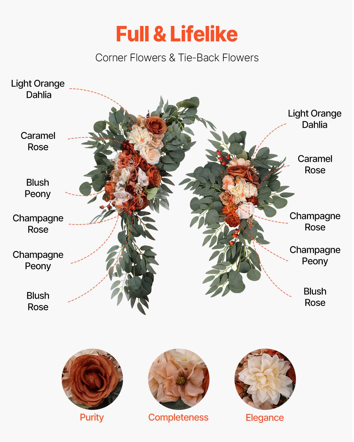 Full & Lifelike  
Corner Flowers & Tie-Back Flowers  

Light Orange Dahlia  
Caramel Rose  
Blush Peony  
Champagne Rose  
Champagne Peony  
Blush Rose  

Purity  
Completeness  
Elegance