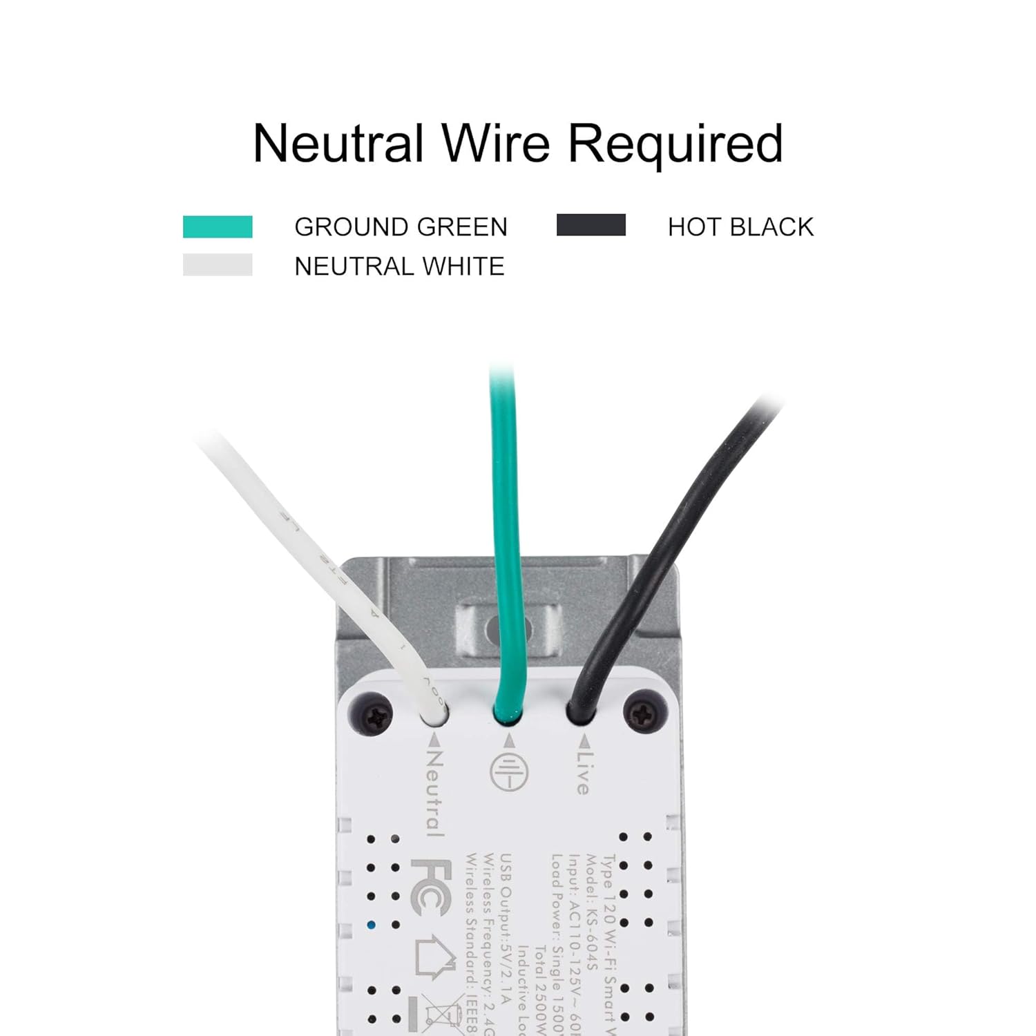 Neutral Wire Required

GROUND GREEN  
NEUTRAL WHITE  
HOT BLACK

USB Load Input  
Model Type: FC  
Wireless  
Output: 5V/2A  
Power: 12W  
Standard: IEEE802.11b/g/n  
Frequency: 2.4GHz  
Inductive  
Total Single AC110-125V-1A  
2500W  
1500  
09
