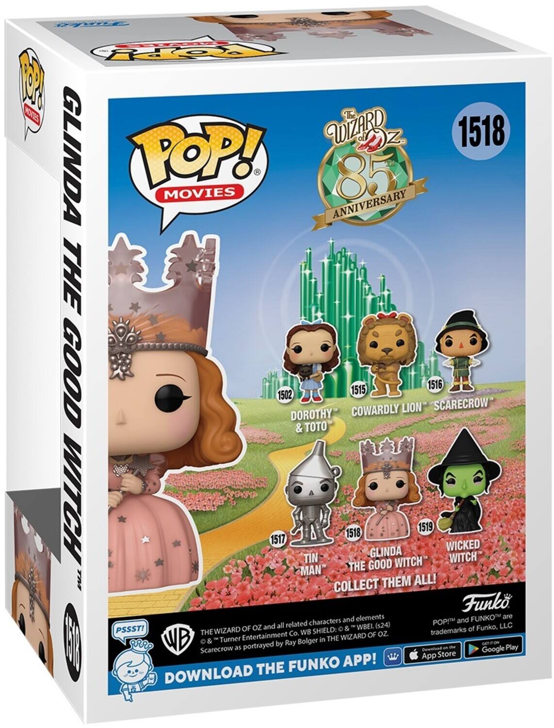 POP! MOVIES

THE WIZARD OF OZ 85 ANNIVERSARY

1502 DOROTHY & TOTO
1515 COWARDLY LION
1516 SCARECROW
1517 TIN MAN
1518 GLINDA THE GOOD WITCH
1519 WICKED WITCH

COLLECT THEM ALL!

THE WIZARD OF OZ and all related characters and elements
THE WIZARD OF OZ and "Turner Entertainment Co. WB SHIELD: © & ™ WBEL (S24)
Scarecrow as portrayed by Ray Bolger in THE WIZARD OF OZ.

POP! and FUNKO are trademarks of Funko, LLC

DOWNLOAD THE FUNKO APP!

PSSST!

DOWNLOAD THE FUNKO APP!

GET ON THE App Store
GET ON THE Google Play