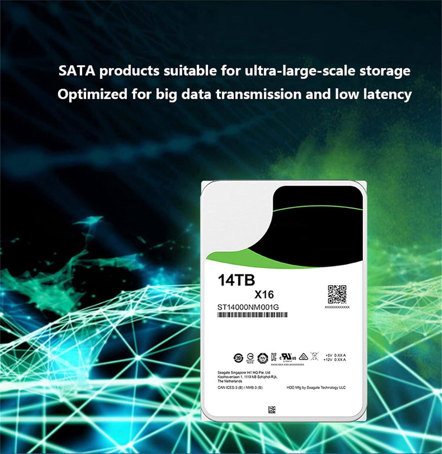 SATA products suitable for ultra-large-scale storage  
Optimized for big data transmission and low latency  

14TB X16  
ST14000NM001G  

Seagate Singapore Pte. Ltd.  
1119 North Schorr Rd.  
Singapore 619489  

HDD Mfg by Seagate Technology LLC  
ICES-3 (MIB-3)  

5V 0.32A  
12V 0.32A  

CE-3  

A3  
HDC amg by Seagate Technology LLC