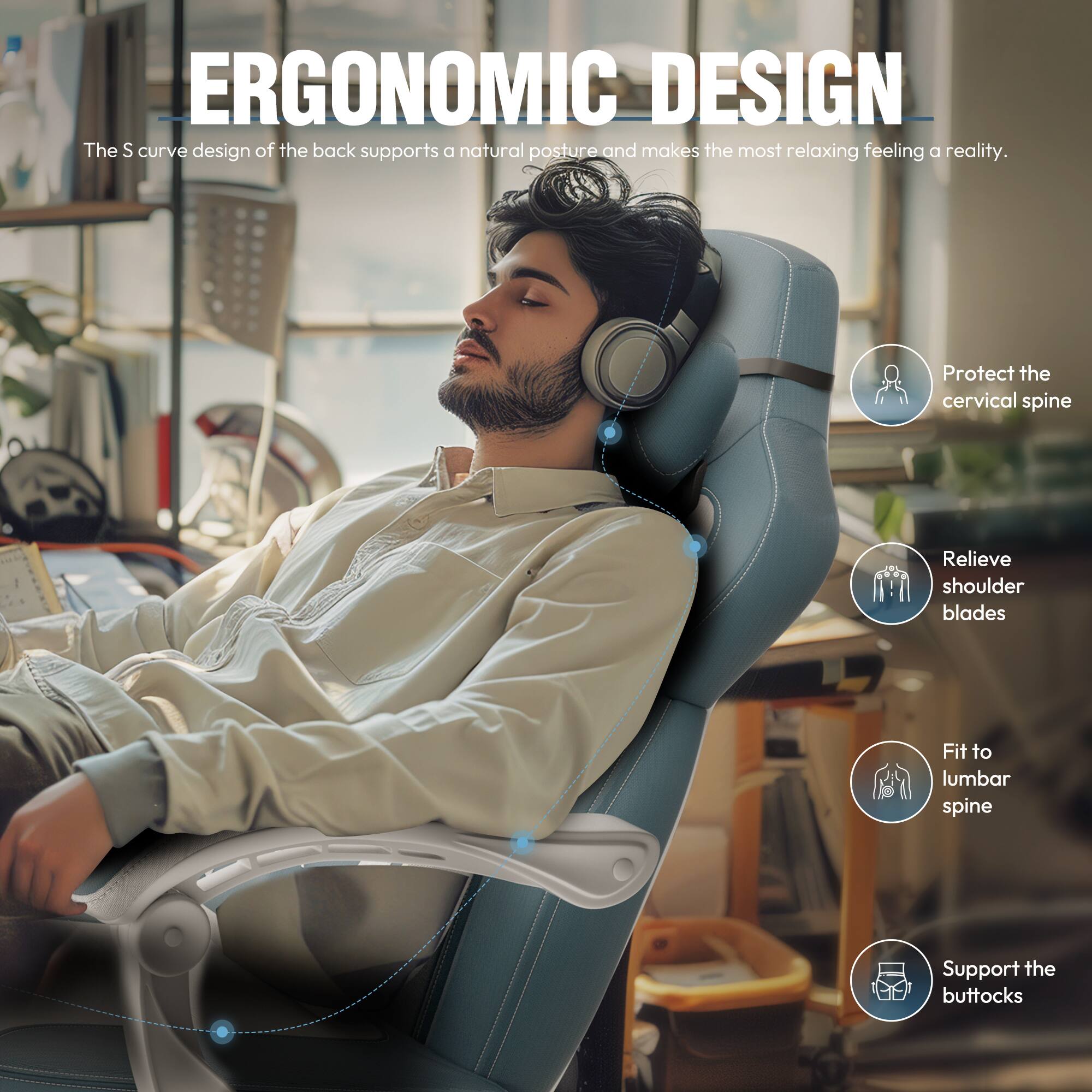 ERGONOMIC DESIGN

The S curve design of the back supports a natural posture and makes the most relaxing feeling a reality.

- Protect the cervical spine
- Relieve shoulder blades
- Fit to lumbar spine
- Support the buttocks