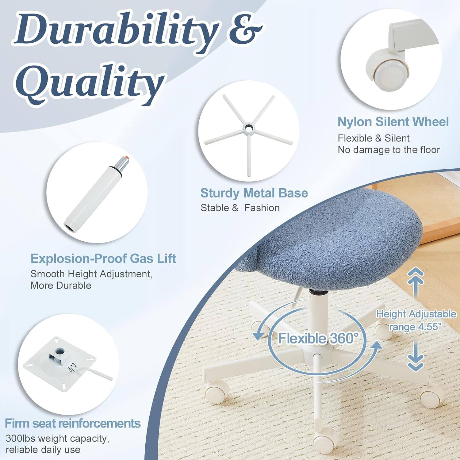 Durability & Quality

- Nylon Silent Wheel: Flexible & Silent, No damage to the floor
- Sturdy Metal Base: Stable & Fashion
- Explosion-Proof Gas Lift: Smooth Height Adjustment, More Durable
- Flexible 360° Height Adjustable range 4.55"
- Firm seat reinforcements: 300lbs weight capacity, reliable daily use