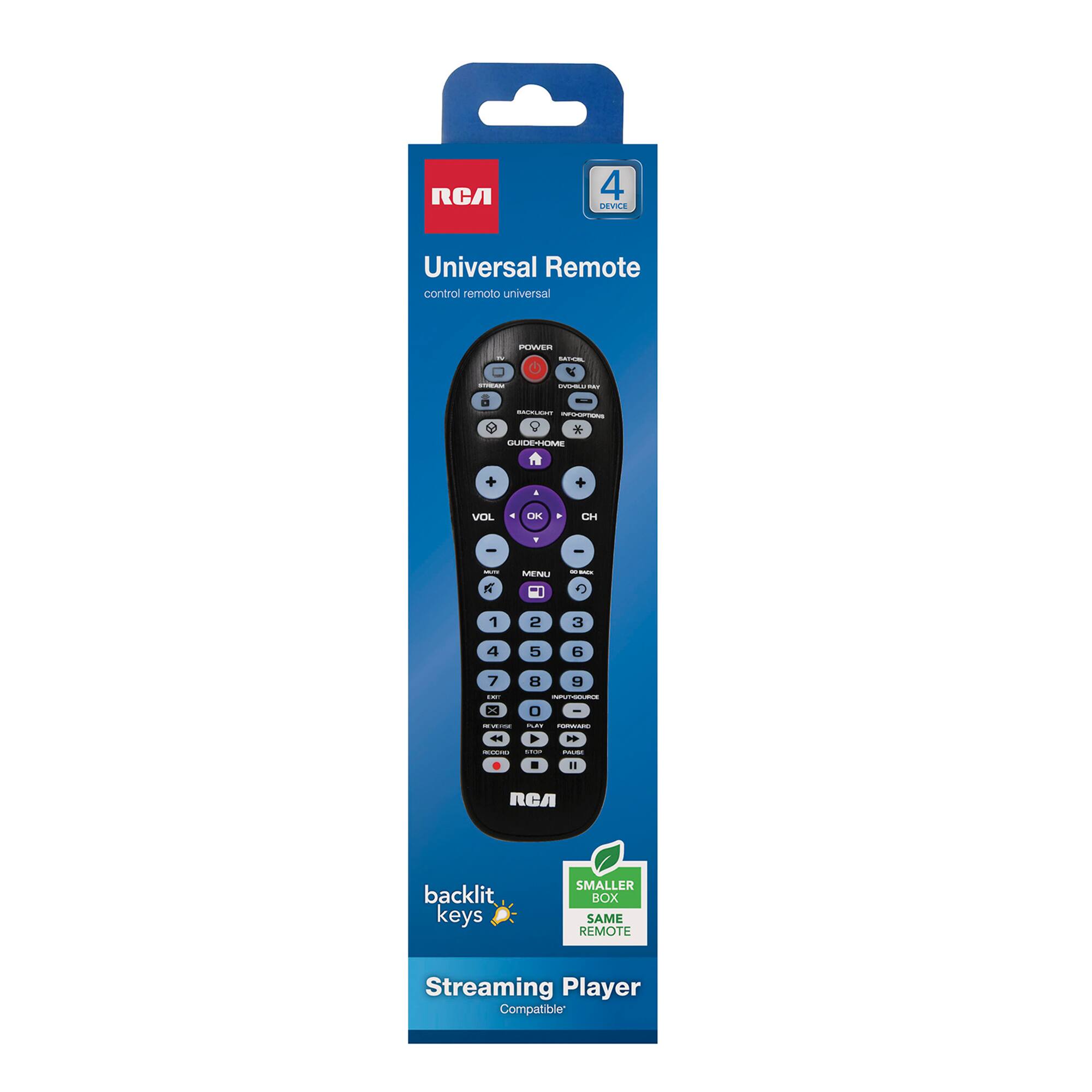 RCA  
4 DEVICE  
Universal Remote control remoto universal  
POWER  
BACKLIGHT INFOOPTIONS * GUIDE-HOME  
VOL  
OK  
CH  
MENU  
1  
2  
3  
4  
5  
6  
7  
8  
9  
0  
INPUT-COURSE  
REVERSE  
FORWARD  
RECORD  
UNDO  
MALLER  
RCA  
backlit keys  
SMALLER BOX SAME REMOTE  
Streaming Player Compatible