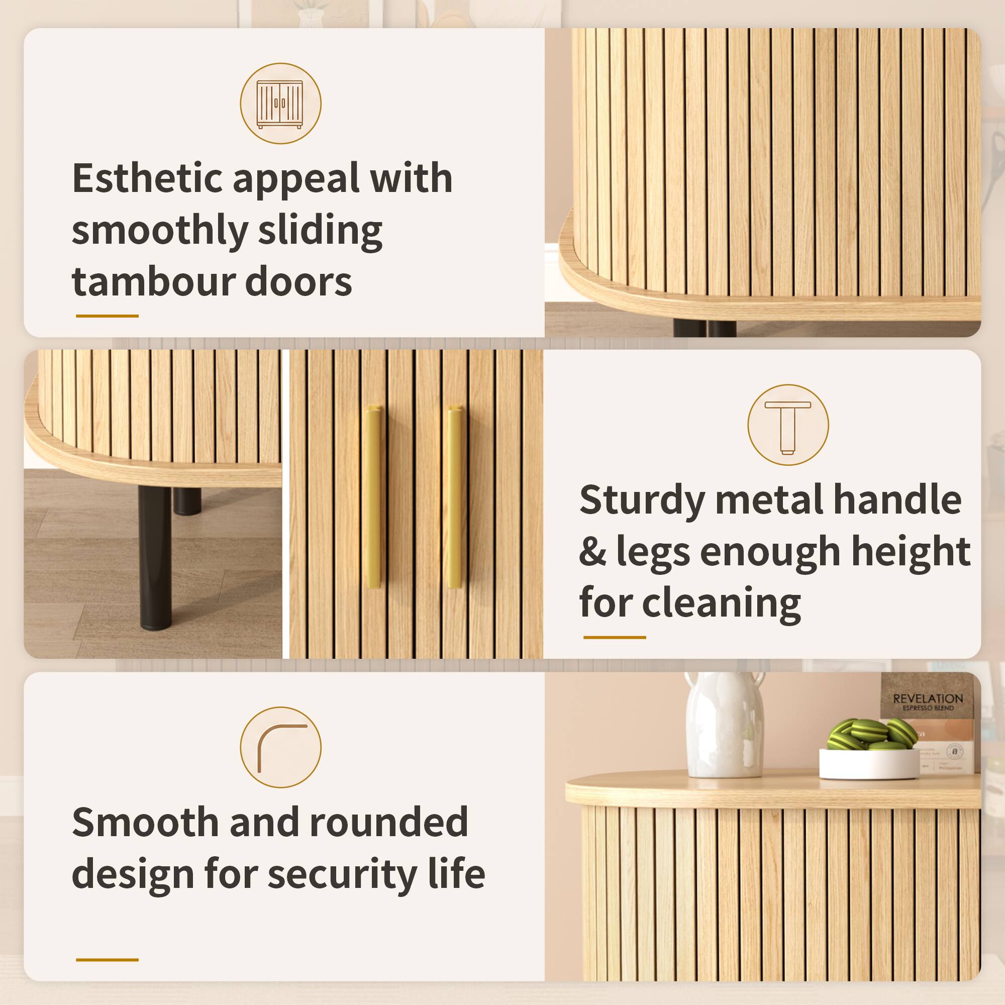 Esthetic appeal with smoothly sliding tambour doors  
Sturdy metal handle & legs enough height for cleaning  
Smooth and rounded design for security life