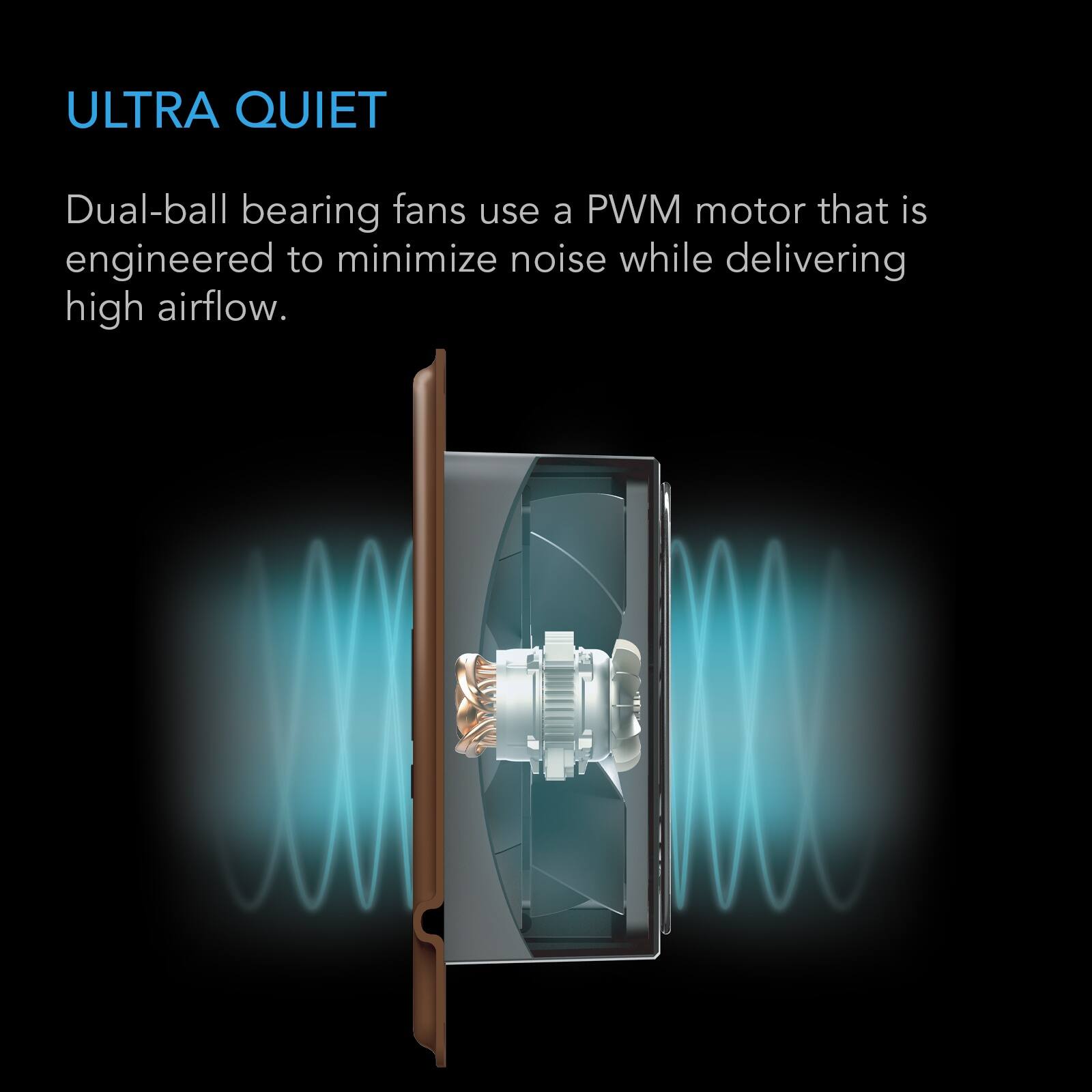 ULTRA QUIET

Dual-ball bearing fans use a PWM motor that is engineered to minimize noise while delivering high airflow.