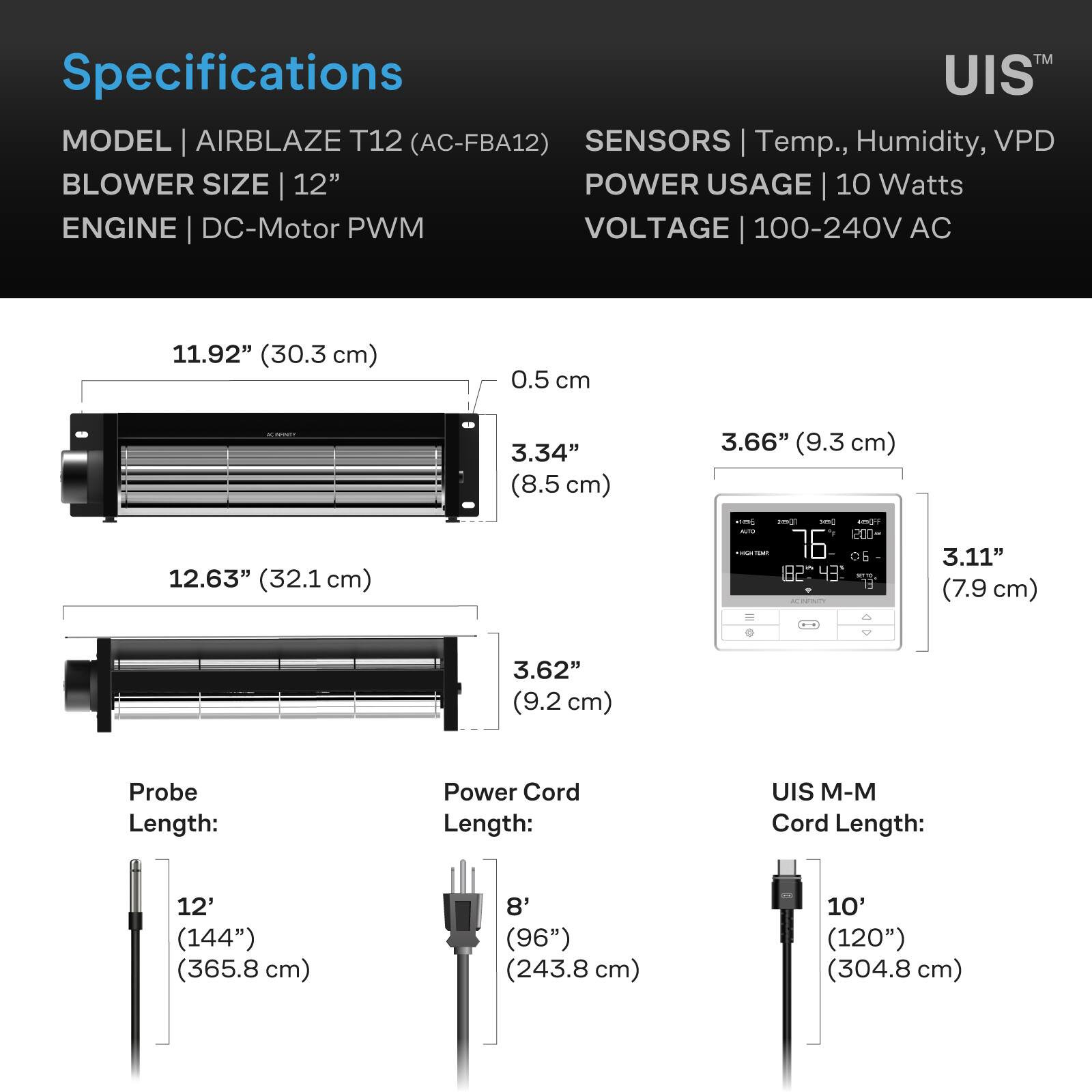 Specifications  
MODEL | AIRBLAZE T12 (AC-FBA12)  
SENSORS | Temp., Humidity, VPD  
BLOWER SIZE | 12"  
POWER USAGE | 10 Watts  
ENGINE | DC-Motor PWM  
VOLTAGE | 100-240V AC  

11.92" (30.3 cm)  
0.5 cm  
3.34" (8.5 cm)  
12.63" (32.1 cm)  
3.66" (9.3 cm)  
3.11" (7.9 cm)  
3.62" (9.2 cm)  

Probe Length:  
12' (144") (365.8 cm)  

Power Cord Length:  
8' (96") (243.8 cm)  

UIS M-M Cord Length:  
10' (120") (304.8 cm)