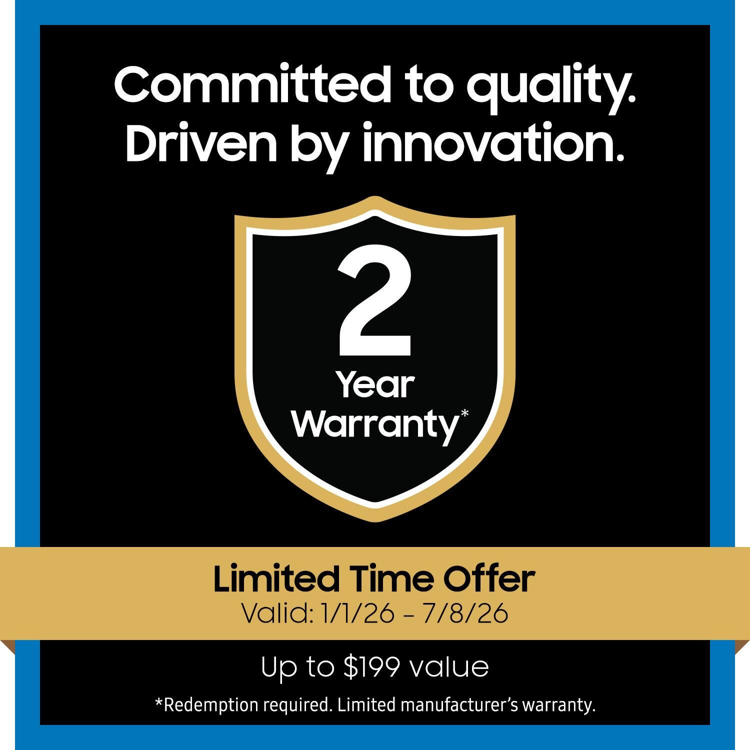 Committed to quality.  
Driven by innovation.  

2 Year Warranty*  

Limited Time Offer  
Valid: 1/1/26 - 7/8/26  

Up to $199 value  
*Redemption required. Limited manufacturer's warranty.