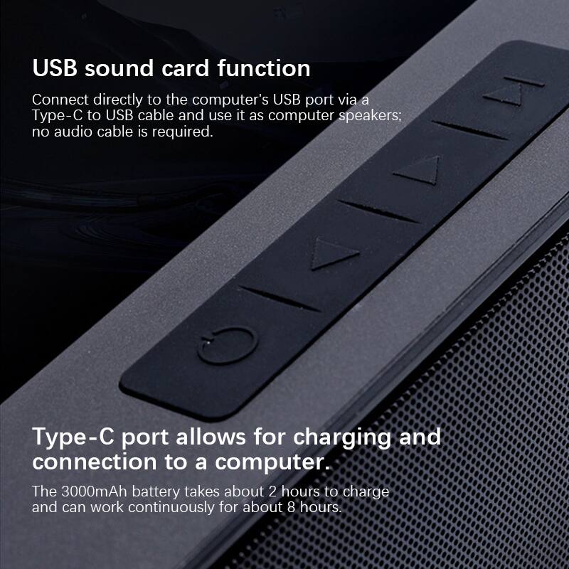 USB sound card function  
Connect directly to the computer's USB port via a Type-C to USB cable and use it as computer speakers; no audio cable is required.

Type-C port allows for charging and connection to a computer.  
The 3000mAh battery takes about 2 hours to charge and can work continuously for about 8 hours.