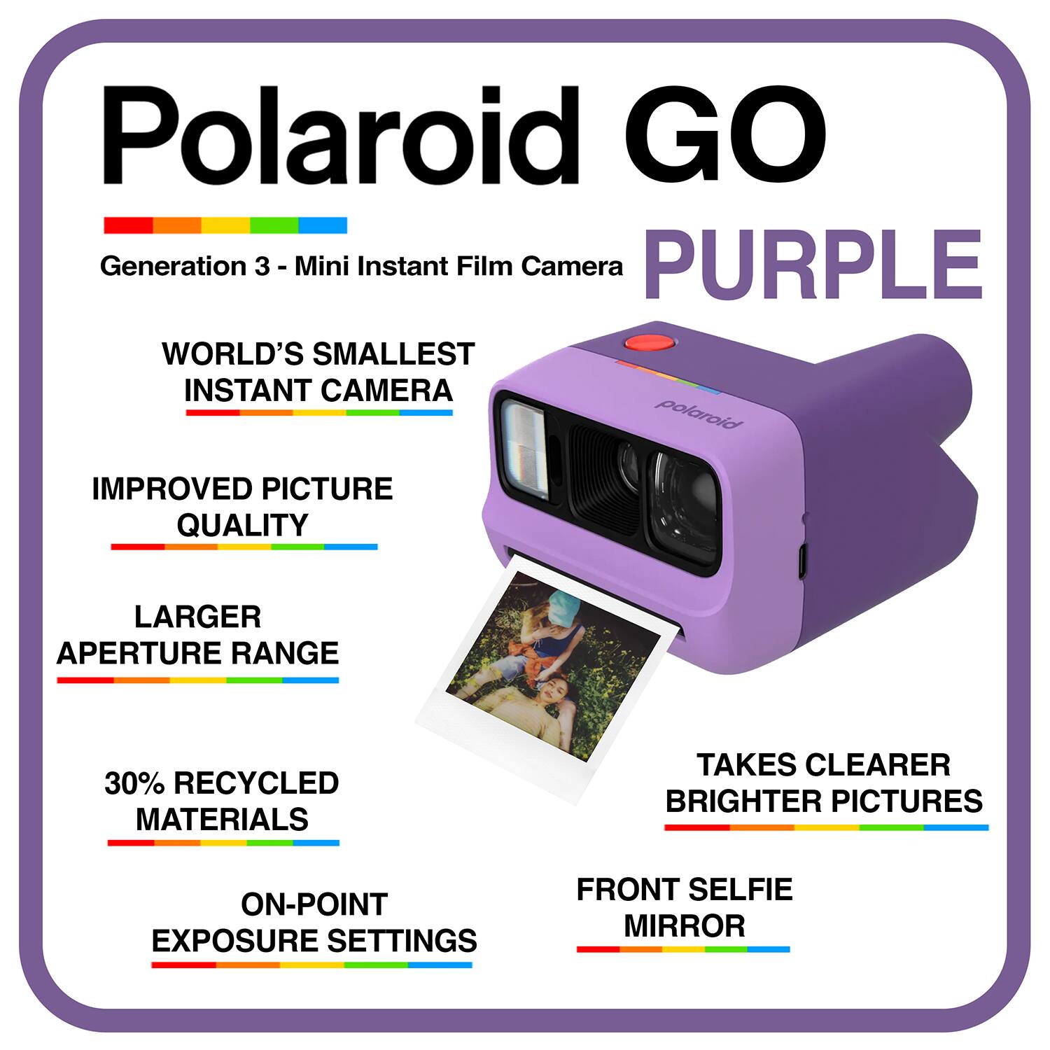 Polaroid GO Generation 3 - Mini Instant Film Camera  
PURPLE  
WORLD'S SMALLEST INSTANT CAMERA  
IMPROVED PICTURE QUALITY  
LARGER APERTURE RANGE  
30% RECYCLED MATERIALS  
TAKES CLEARER BRIGHTER PICTURES  
ON-POINT EXPOSURE SETTINGS  
FRONT SELFIE MIRROR