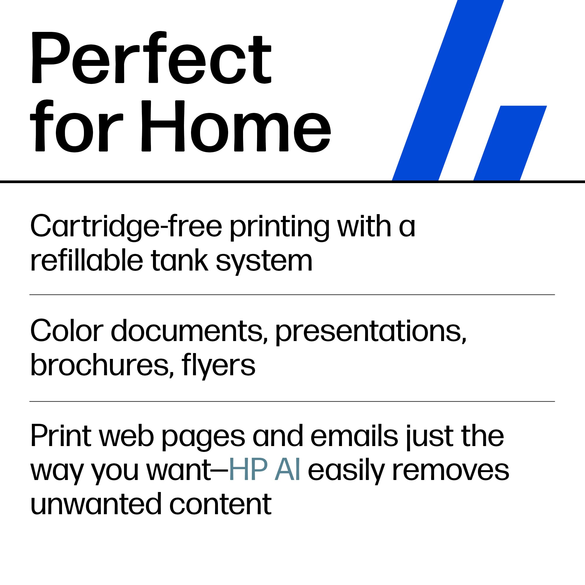 Perfect for Home
- Cartridge-free printing with a refillable tank system
- Color documents, presentations, brochures, flyers
- Print web pages and emails just the way you want—HP AI easily removes unwanted content