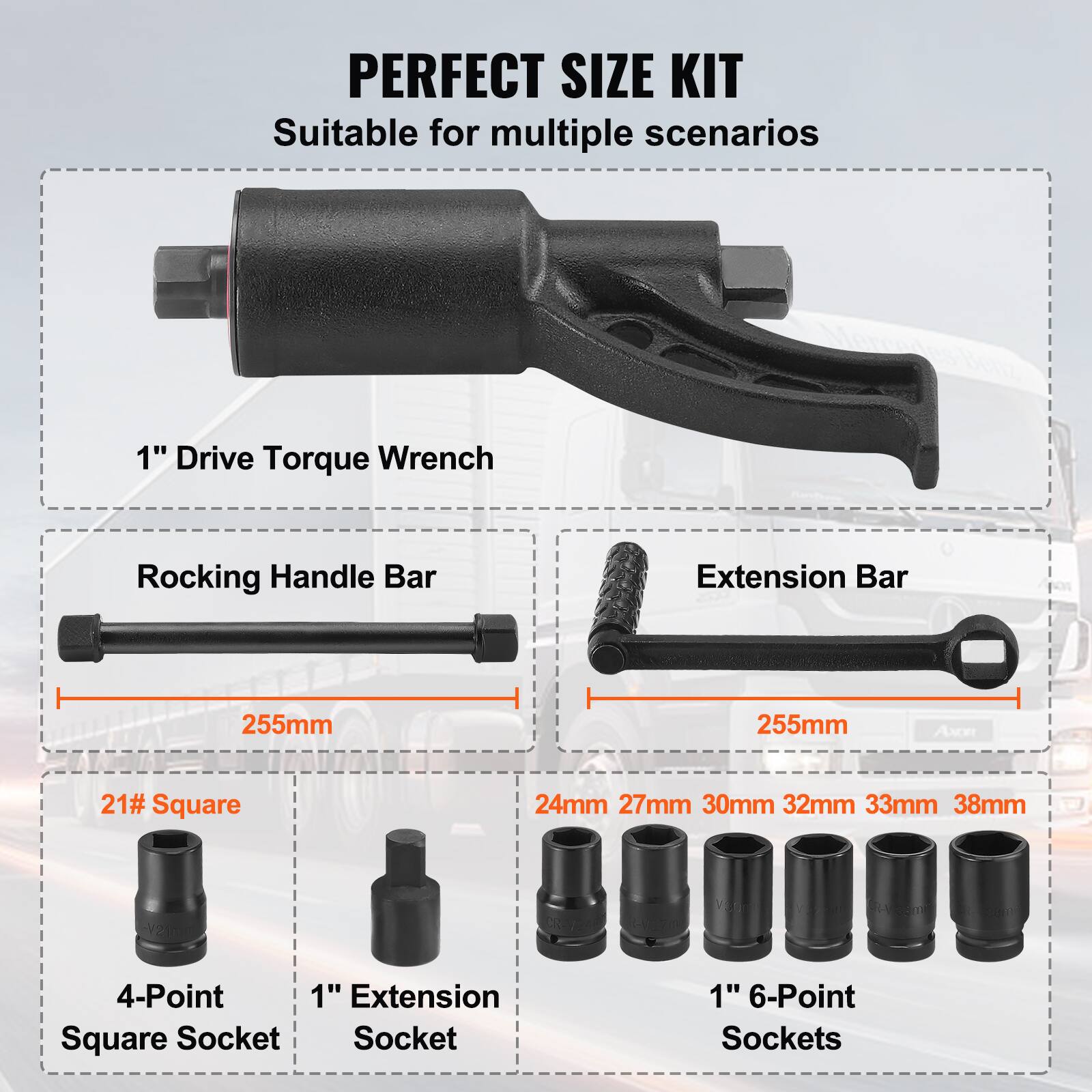 PERFECT SIZE KIT  
Suitable for multiple scenarios  

1" Drive Torque Wrench  

Rocking Handle Bar  
255mm  

Extension Bar  
255mm  

21# Square  
4-Point Square Socket  

1" Extension Socket  

1" 6-Point Sockets  
24mm 27mm 30mm 32mm 33mm 38mm