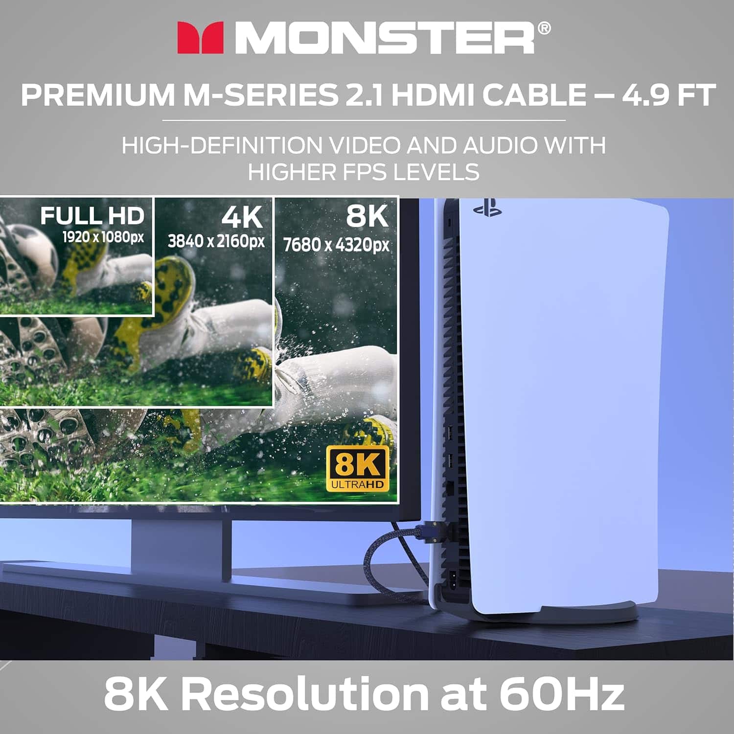 MONSTER PREMIUM M-SERIES 2.1 HDMI CABLE – 4.9 FT
HIGH-DEFINITION VIDEO AND AUDIO WITH HIGHER FPS LEVELS
FULL HD 1920 x 1080px
4K 3840 x 2160px
8K 7680 x 4320px
8K ULTRAHD
8K Resolution at 60Hz