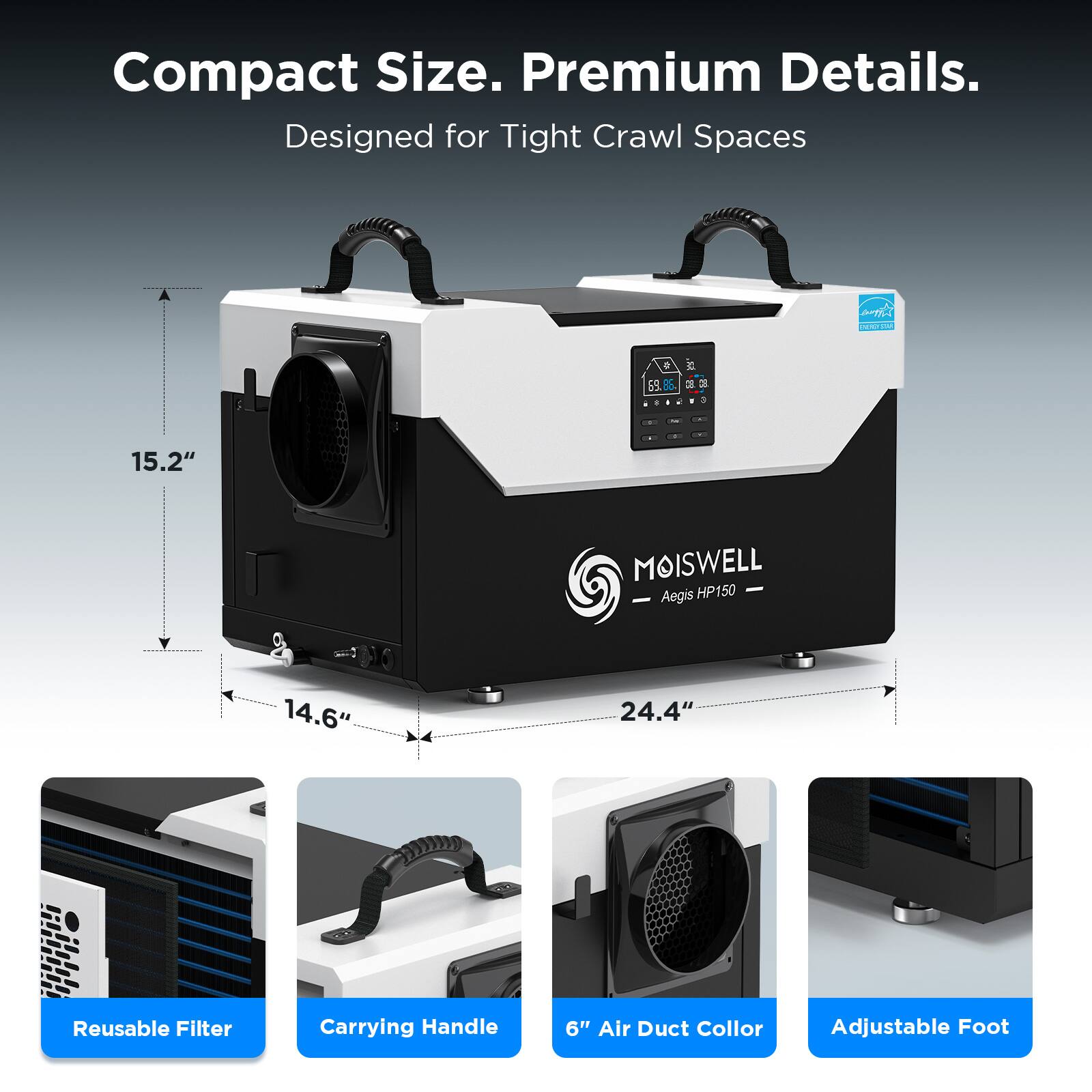 Compact Size. Premium Details.  
Designed for Tight Crawl Spaces  

MOISWELL  
Aegis HP150  

15.2"  
14.6"  
24.4"  

Reusable Filter  
Carrying Handle  
6" Air Duct Collar  
Adjustable Foot
