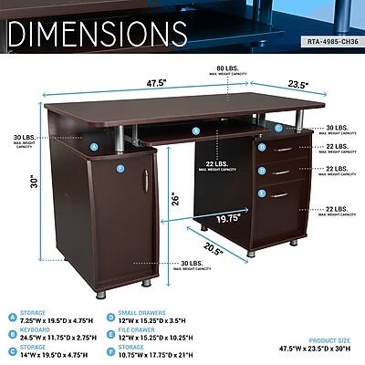 DIMENSIONS  
RTA-4985-CH36  
47.5"  
80 LBS. MAX WEIGHT CAPACITY  
23.5"  
30 LBS. MAX WEIGHT CAPACITY  
30"  
22 LBS. MAX WEIGHT CAPACITY  
26"  
19.75"  
20.5"  
30 LBS. MAX WEIGHT CAPACITY  
22 LBS. MAX WEIGHT CAPACITY  
STORAGE  
SMALL DRAWERS  
7.25"W x 19.5"D x 4.75"H  
12"W x 15.25"D x 3.5"H  
KEYBOARD FILE DRAWER  
24.5"W x 11.75"D x 2.75"H  
12"W x 15.25"D x 10.25"H  
STORAGE  
14"W x 17.75"D x 21"H  
PRODUCT SIZE  
47.5"W x 23.5"D x 30"H
