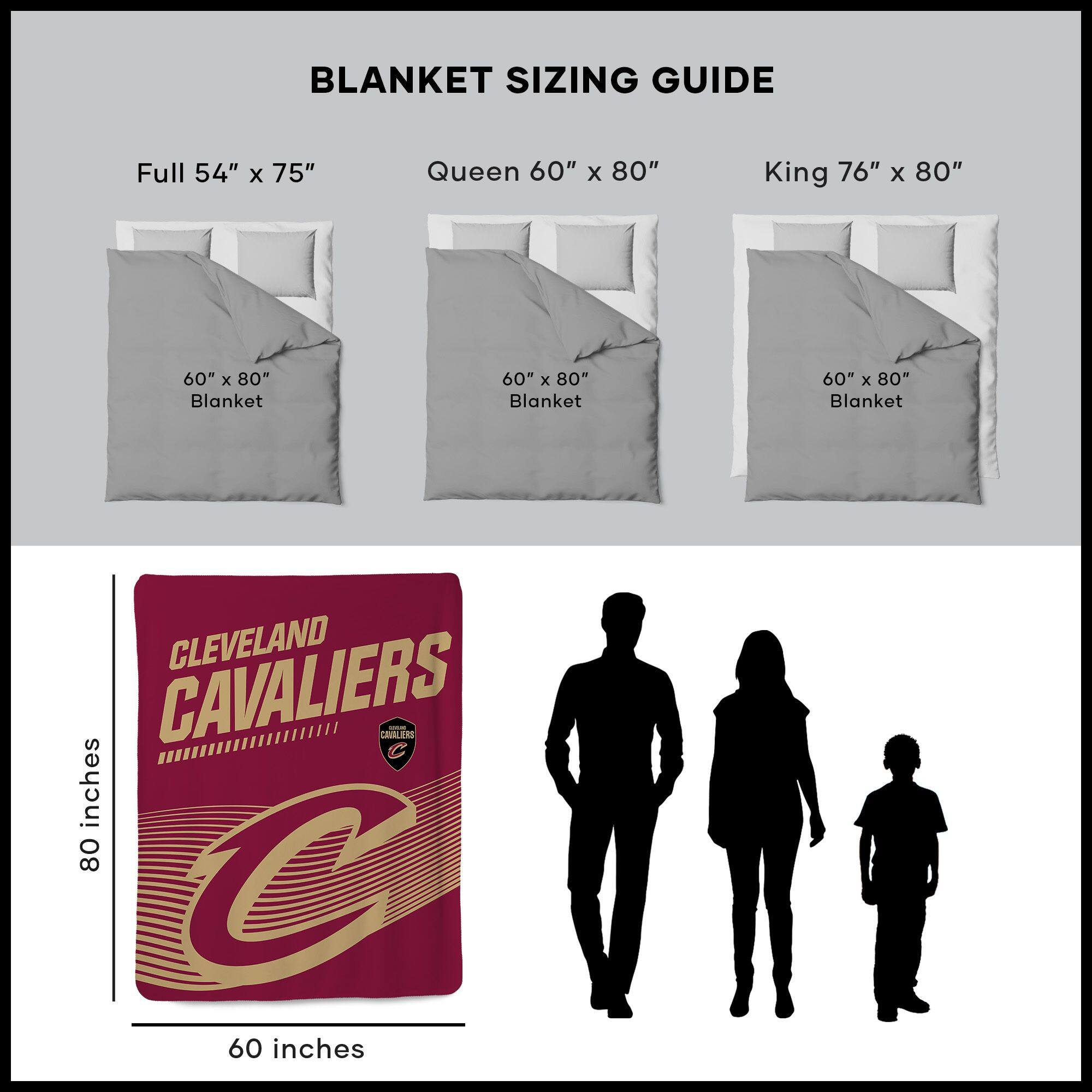 BLANKET SIZING GUIDE

Full 54" x 75"  
Queen 60" x 80"  
King 76" x 80"  

60" x 80" Blanket  
60" x 80" Blanket  
60" x 80" Blanket  

CLEVELAND CAVALIERS  
60 inches x 80 inches