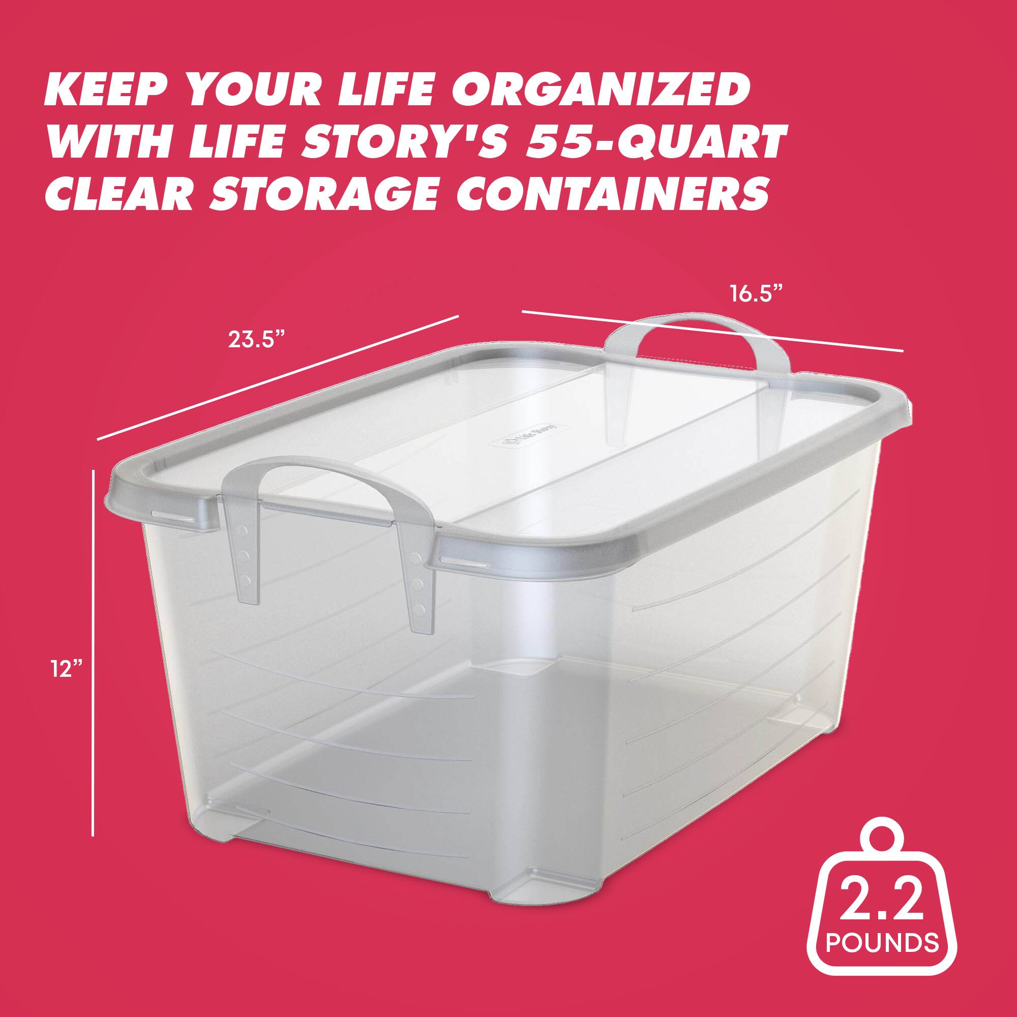 KEEP YOUR LIFE ORGANIZED WITH LIFE STORY'S 55-QUART CLEAR STORAGE CONTAINERS  
16.5" x 23.5" x 12"  
2.2 POUNDS