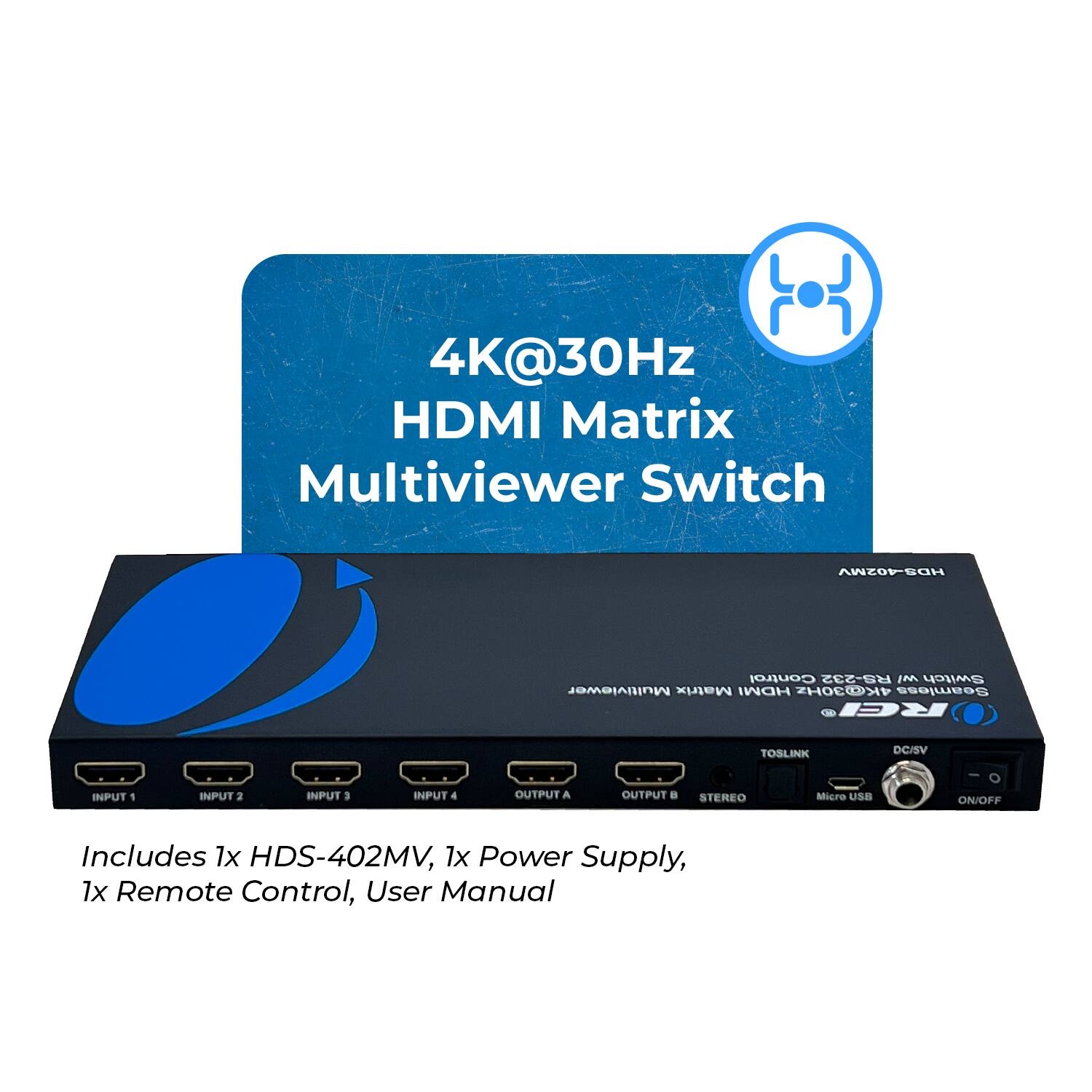 4K@30Hz HDMI Matrix Multiviewer Switch

ANTOPSOH
Control R5-232
IM Switch Multiviewer Matrix HDMI 4K30H
Seamless Ge REI
TOSLINK
DC/SV
INPUT 1
INPUT 2
INPUT 3
INPUT 4
OUTPUT A
OUTPUT B
STEREO
Micro USB
ON/OFF
Includes 1x HDS-402MV, 1x Power Supply, 1x Remote Control, User Manual
