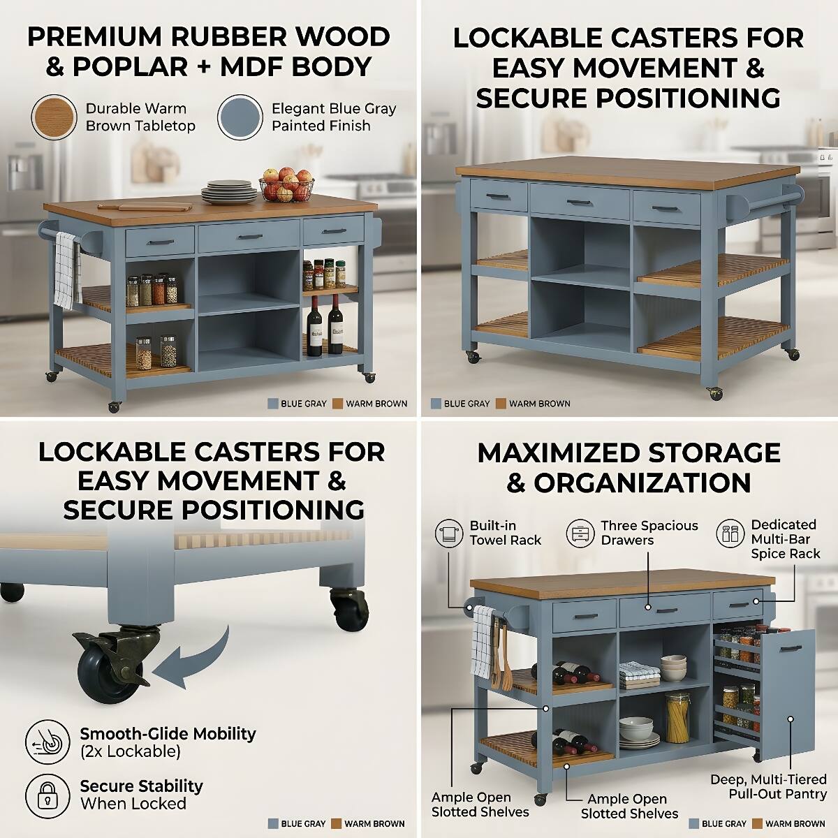 PREMIUM RUBBER WOOD & POPLAR + MDF BODY

Durable Warm Brown Tabletop
Elegant Blue Gray Painted Finish

LOCKABLE CASTERS FOR EASY MOVEMENT & SECURE POSITIONING

Smooth-Clide Mobility (2x Lockable) Secure Stability When Locked

MAXIMIZED STORAGE & ORGANIZATION

Built-in Three Spacious Dedicated Towel Rack Drawers Multi-Bar Spice Rack

Ample Open Slotted Shelves
Ample Open Slotted Shelves
Deep, Multi-Tiered Pull-Out Pantry