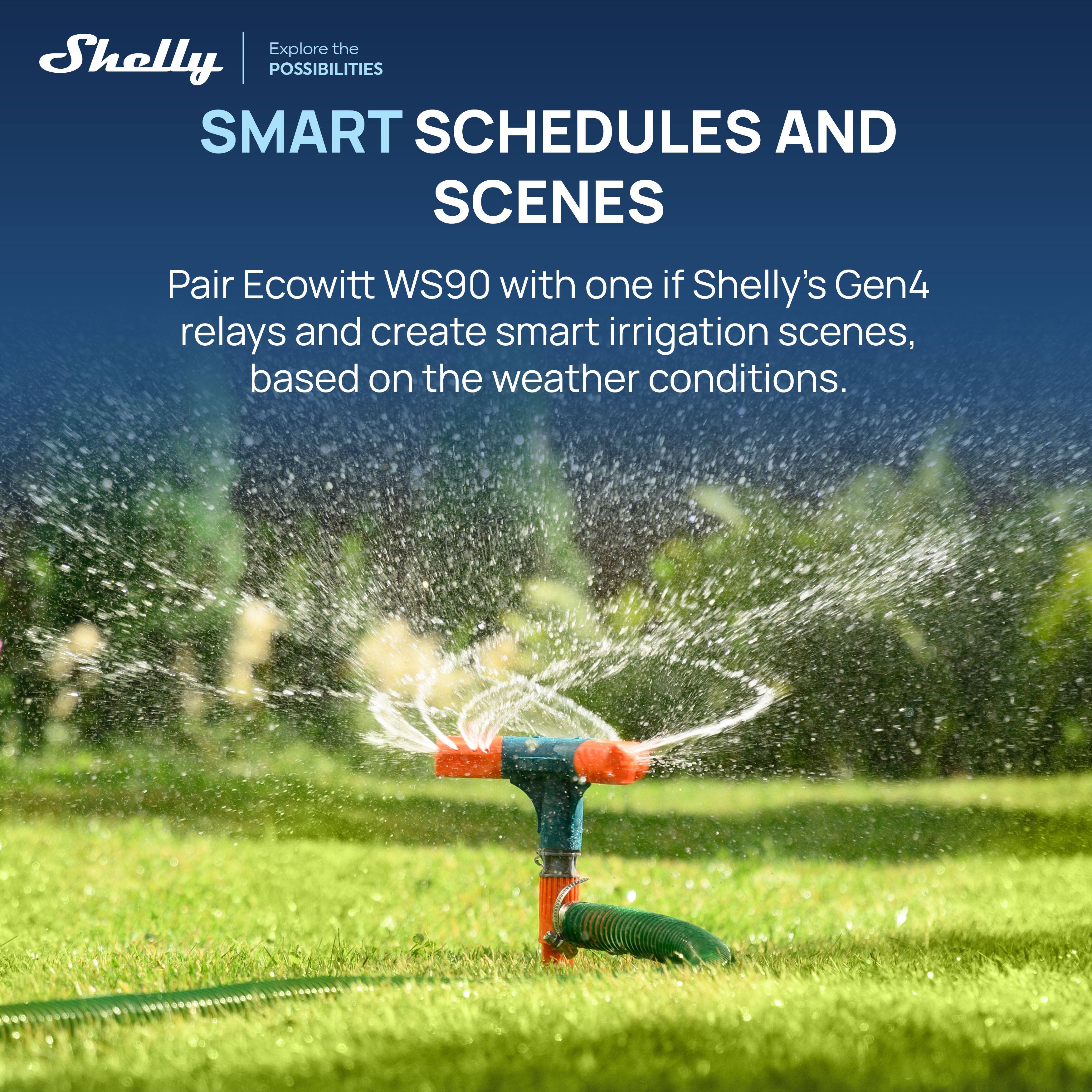 Explore the Shelly POSSIBILITIES SMART SCHEDULES AND SCENES

Pair Ecowitt WS90 with one of Shelly's Gen4 relays and create smart irrigation scenes, based on the weather conditions.