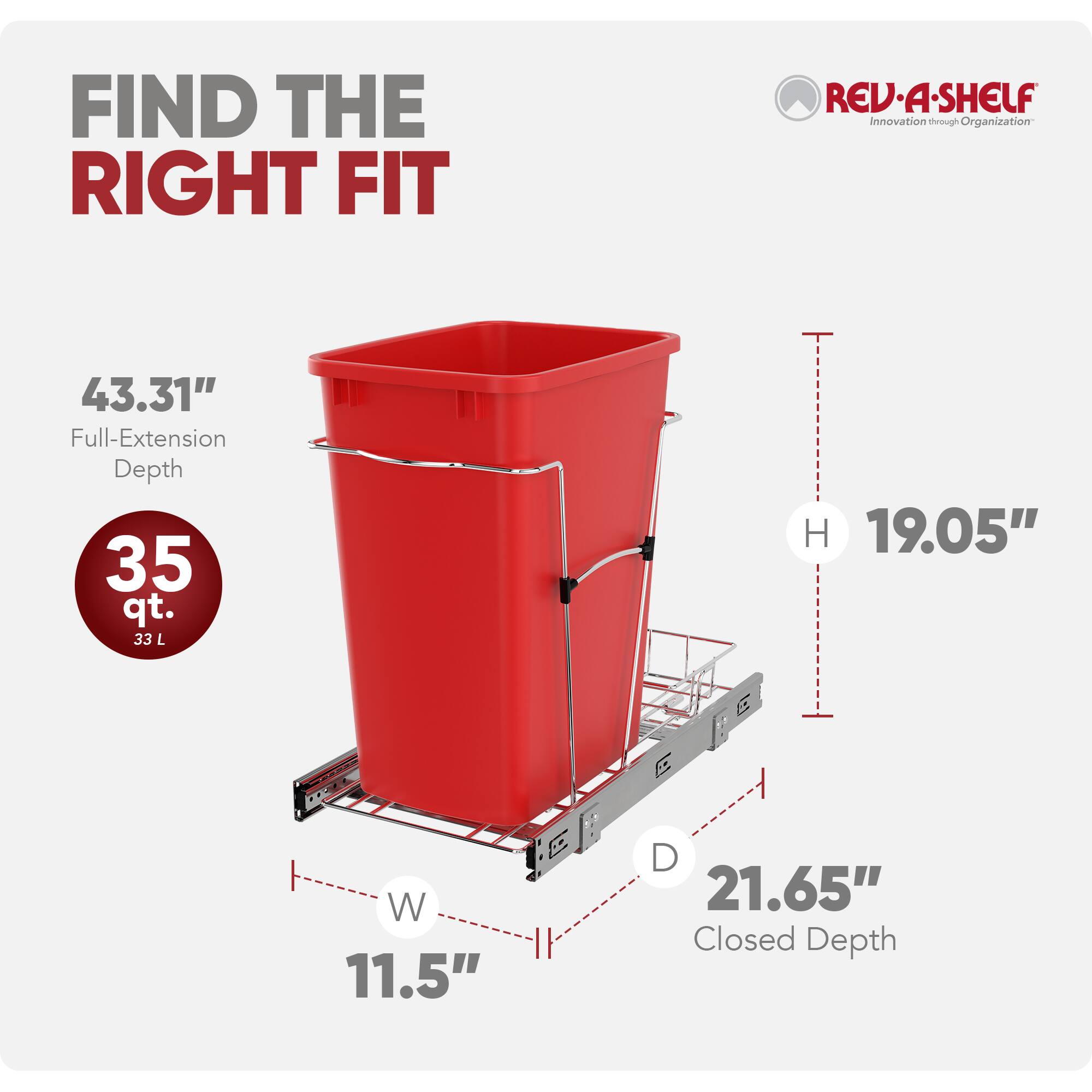 FIND THE RIGHT FIT  
REV-A-SHELF  
Innovation through Organization  

43.31" Full-Extension Depth  
35 qt. (33 L)  
H 19.05"  
W 11.5"  
D 21.65" Closed Depth