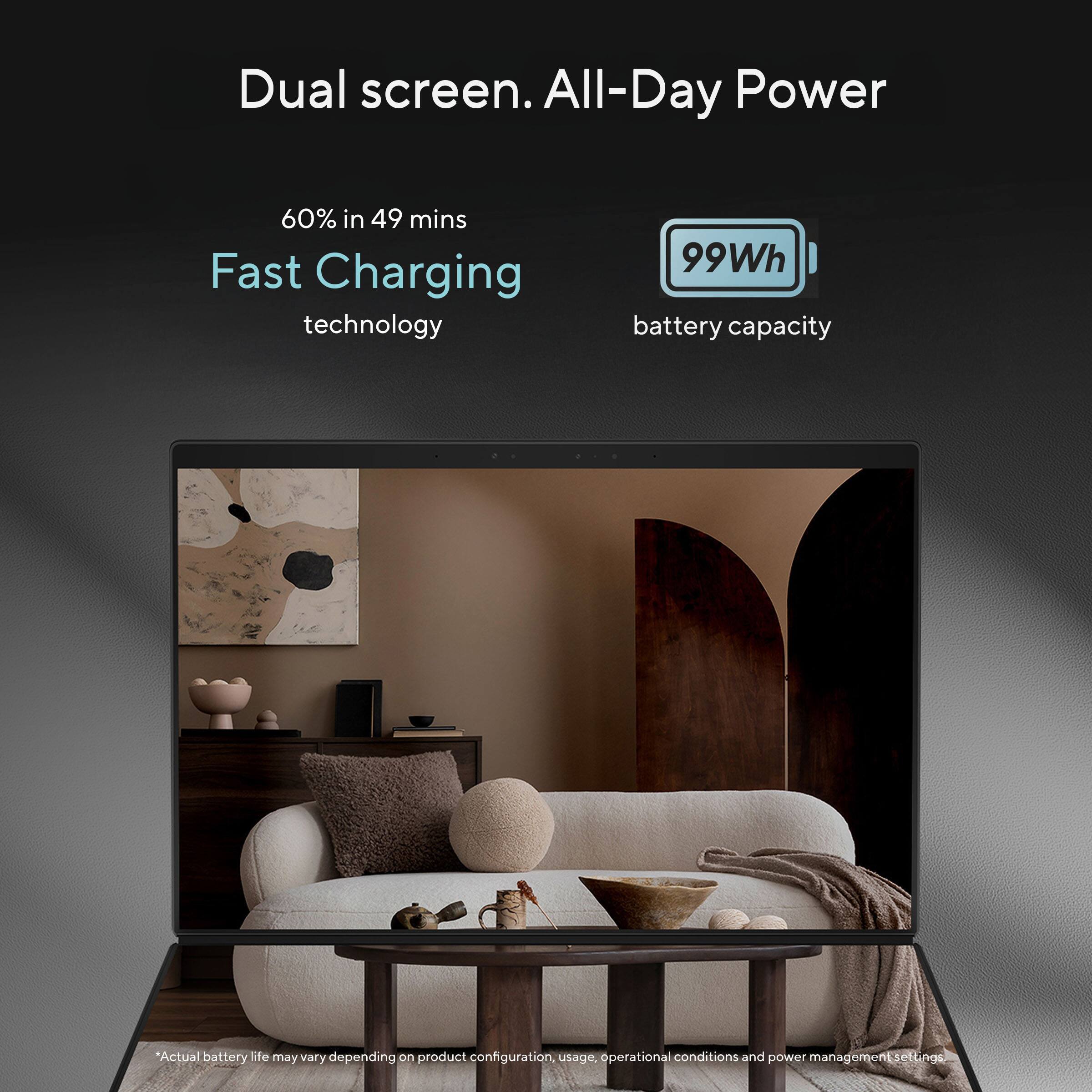 Dual screen. All-Day Power

60% in 49 mins Fast Charging technology

99Wh battery capacity

*Actual battery life may vary depending on product configuration, usage, operational conditions and power management settings.
