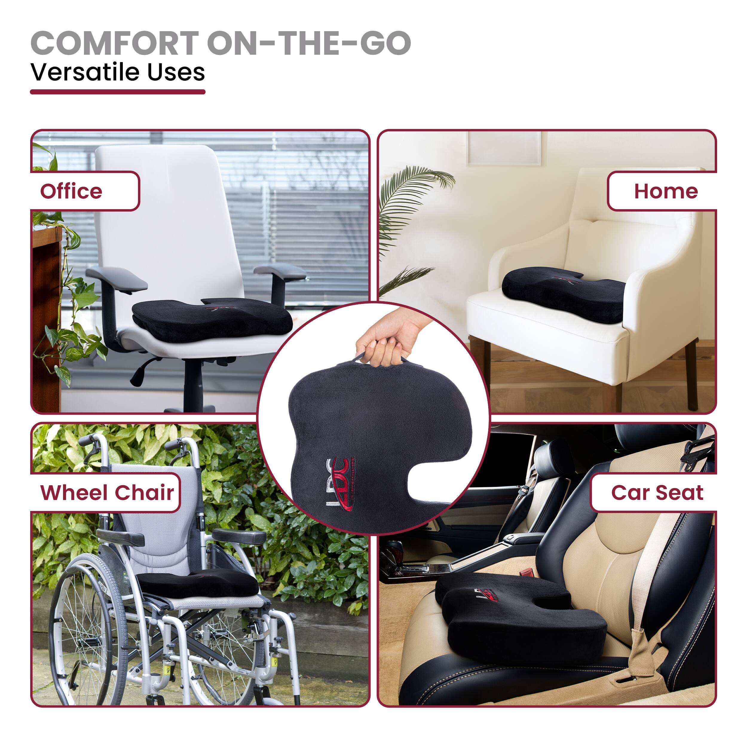 COMFORT ON-THE-GO  
Versatile Uses

- Office
- Home
- Wheel Chair
- Car Seat