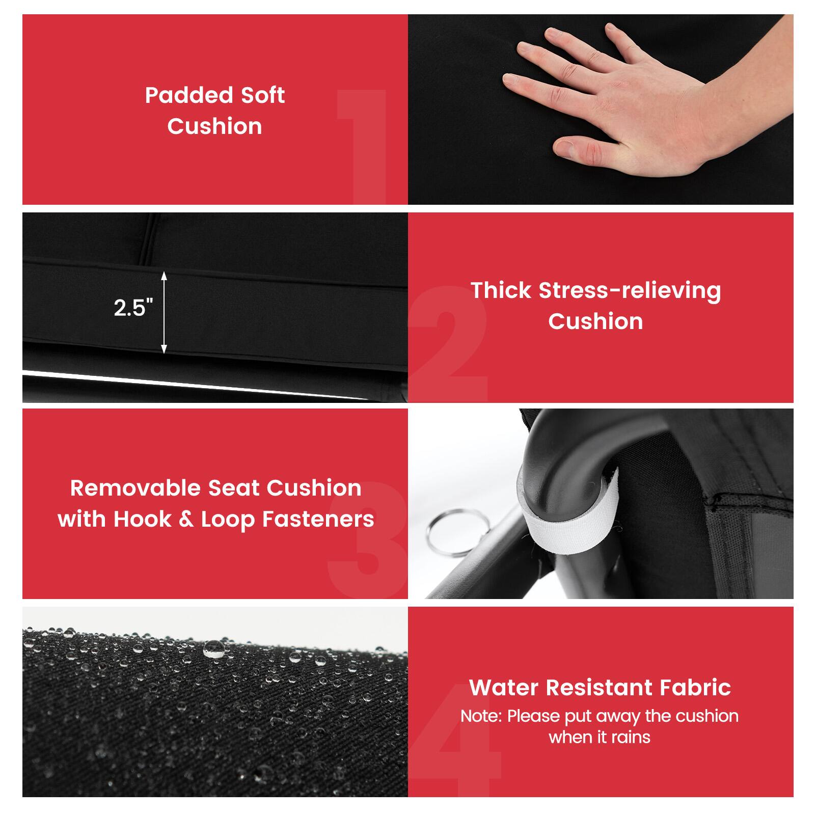 1. Padded Soft Cushion
2. Thick Stress-relieving Cushion
3. Removable Seat Cushion with Hook & Loop Fasteners
4. Water Resistant Fabric Note: Please put away the cushion when it rains