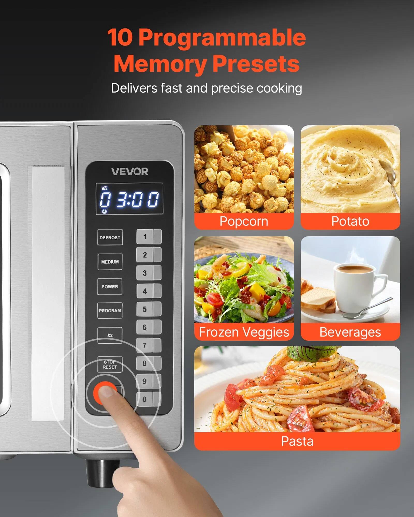 10 Programmable Memory Presets  
Delivers fast and precise cooking  

VEVOR  

03:00  

DEFROST 1  
MEDIUM 2  
POWER 3  
PROGRAM 4  
x2 5  
STOP RESET 6  
7  
8  
9  
0  

Popcorn  
Potato  
Frozen Veggies  
Beverages  
Pasta